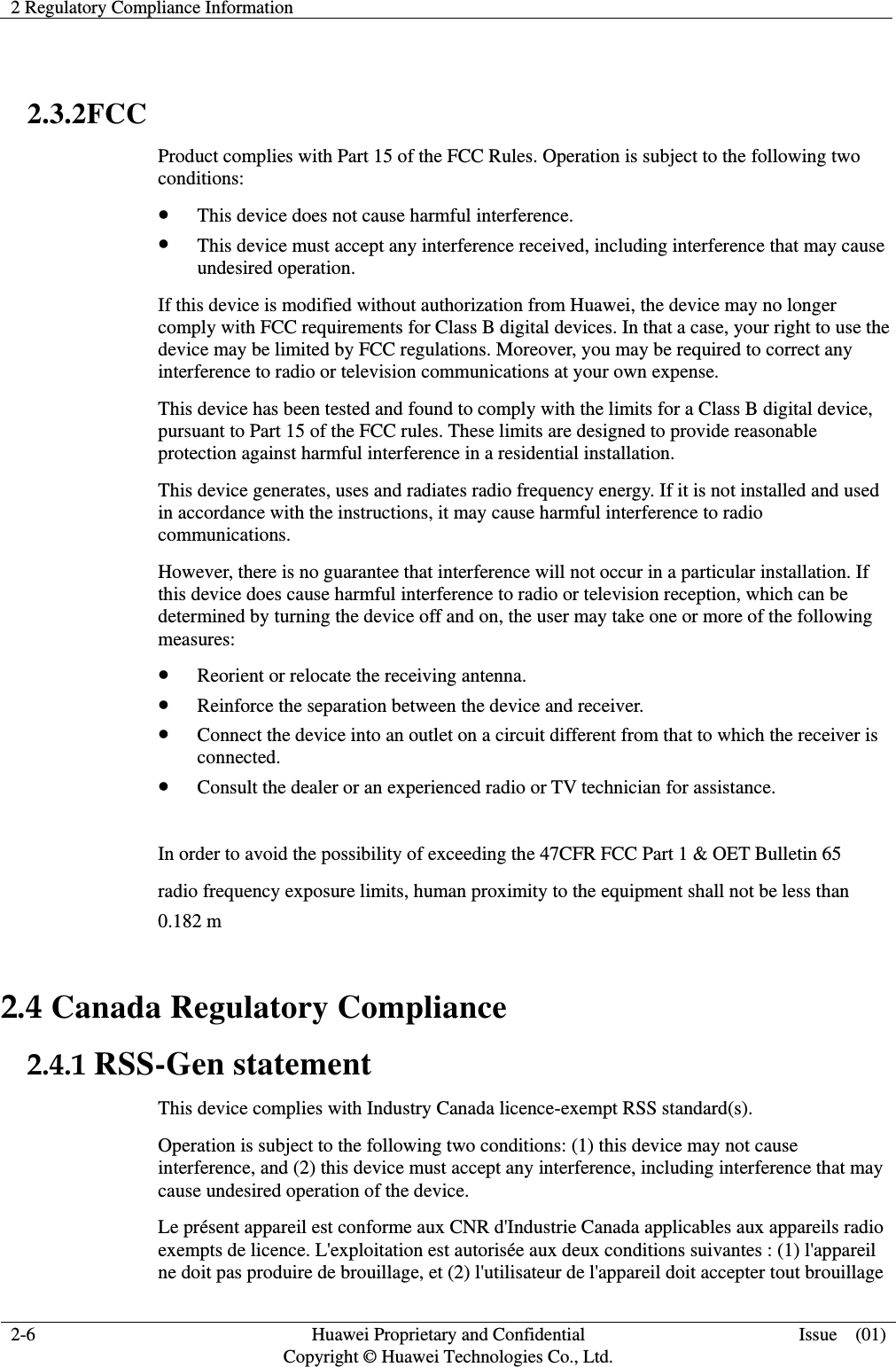 2 Regulatory Compliance Information    2-6 Huawei Proprietary and Confidential                                     Copyright © Huawei Technologies Co., Ltd. Issue    (01)   2.3.2FCC   Product complies with Part 15 of the FCC Rules. Operation is subject to the following two conditions:  This device does not cause harmful interference.  This device must accept any interference received, including interference that may cause undesired operation. If this device is modified without authorization from Huawei, the device may no longer comply with FCC requirements for Class B digital devices. In that a case, your right to use the device may be limited by FCC regulations. Moreover, you may be required to correct any interference to radio or television communications at your own expense. This device has been tested and found to comply with the limits for a Class B digital device, pursuant to Part 15 of the FCC rules. These limits are designed to provide reasonable protection against harmful interference in a residential installation. This device generates, uses and radiates radio frequency energy. If it is not installed and used in accordance with the instructions, it may cause harmful interference to radio communications. However, there is no guarantee that interference will not occur in a particular installation. If this device does cause harmful interference to radio or television reception, which can be determined by turning the device off and on, the user may take one or more of the following measures:  Reorient or relocate the receiving antenna.  Reinforce the separation between the device and receiver.  Connect the device into an outlet on a circuit different from that to which the receiver is connected.  Consult the dealer or an experienced radio or TV technician for assistance.  In order to avoid the possibility of exceeding the 47CFR FCC Part 1 &amp; OET Bulletin 65 radio frequency exposure limits, human proximity to the equipment shall not be less than   0.182 m 2.4 Canada Regulatory Compliance 2.4.1 RSS-Gen statement This device complies with Industry Canada licence-exempt RSS standard(s). Operation is subject to the following two conditions: (1) this device may not cause interference, and (2) this device must accept any interference, including interference that may cause undesired operation of the device. Le présent appareil est conforme aux CNR d&apos;Industrie Canada applicables aux appareils radio exempts de licence. L&apos;exploitation est autorisée aux deux conditions suivantes : (1) l&apos;appareil ne doit pas produire de brouillage, et (2) l&apos;utilisateur de l&apos;appareil doit accepter tout brouillage 