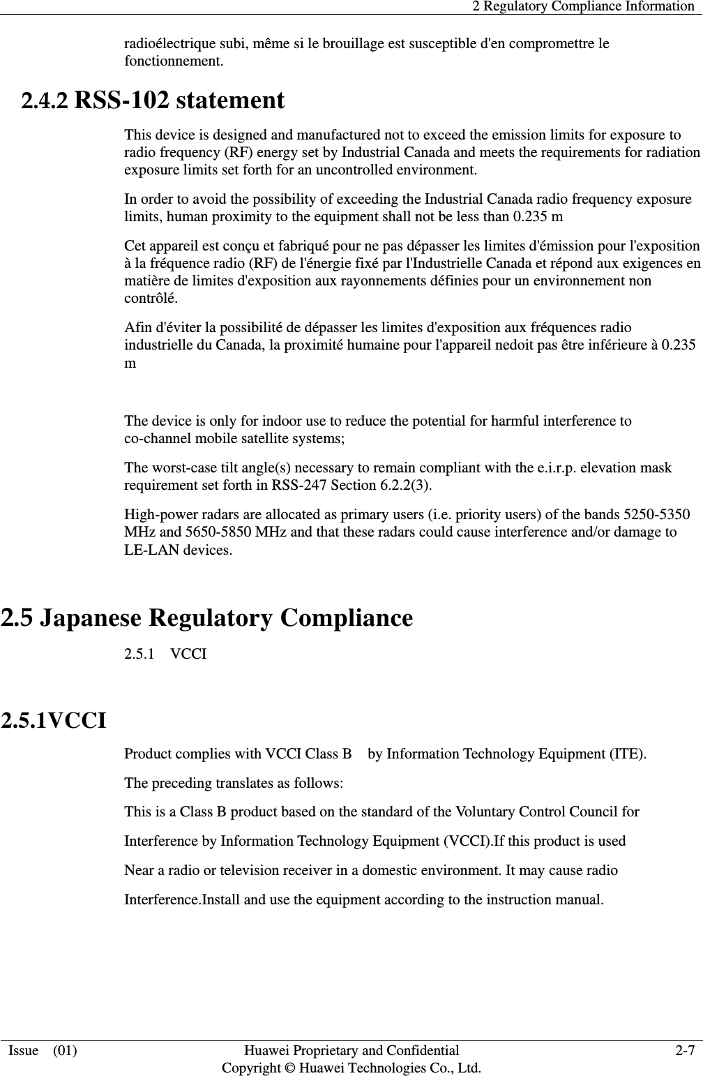   2 Regulatory Compliance Information  Issue    (01) Huawei Proprietary and Confidential                                     Copyright © Huawei Technologies Co., Ltd. 2-7  radioélectrique subi, même si le brouillage est susceptible d&apos;en compromettre le fonctionnement. 2.4.2 RSS-102 statement This device is designed and manufactured not to exceed the emission limits for exposure to radio frequency (RF) energy set by Industrial Canada and meets the requirements for radiation exposure limits set forth for an uncontrolled environment. In order to avoid the possibility of exceeding the Industrial Canada radio frequency exposure limits, human proximity to the equipment shall not be less than 0.235 m Cet appareil est conçu et fabriqué pour ne pas dépasser les limites d&apos;émission pour l&apos;exposition à la fréquence radio (RF) de l&apos;énergie fixé par l&apos;Industrielle Canada et répond aux exigences en matière de limites d&apos;exposition aux rayonnements définies pour un environnement non contrôlé.   Afin d&apos;éviter la possibilité de dépasser les limites d&apos;exposition aux fréquences radio industrielle du Canada, la proximité humaine pour l&apos;appareil nedoit pas être inférieure à 0.235 m  The device is only for indoor use to reduce the potential for harmful interference to co-channel mobile satellite systems;   The worst-case tilt angle(s) necessary to remain compliant with the e.i.r.p. elevation mask requirement set forth in RSS-247 Section 6.2.2(3).   High-power radars are allocated as primary users (i.e. priority users) of the bands 5250-5350 MHz and 5650-5850 MHz and that these radars could cause interference and/or damage to LE-LAN devices.   2.5 Japanese Regulatory Compliance 2.5.1    VCCI  2.5.1VCCI Product complies with VCCI Class B    by Information Technology Equipment (ITE). The preceding translates as follows: This is a Class B product based on the standard of the Voluntary Control Council for Interference by Information Technology Equipment (VCCI).If this product is used Near a radio or television receiver in a domestic environment. It may cause radio Interference.Install and use the equipment according to the instruction manual.   