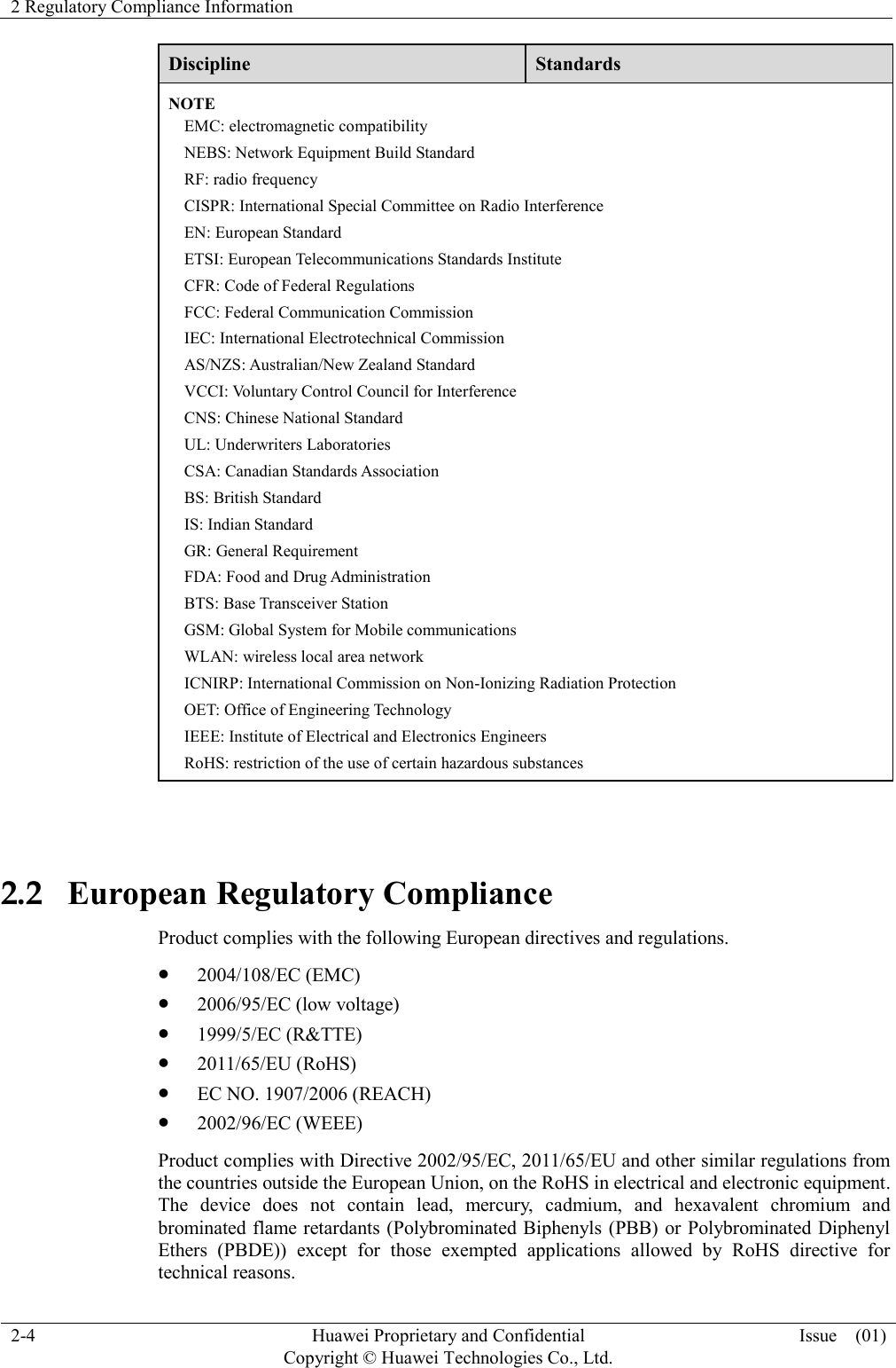 2 Regulatory Compliance Information    2-4 Huawei Proprietary and Confidential                                     Copyright © Huawei Technologies Co., Ltd. Issue    (01)  Discipline Standards NOTE EMC: electromagnetic compatibility NEBS: Network Equipment Build Standard RF: radio frequency CISPR: International Special Committee on Radio Interference EN: European Standard ETSI: European Telecommunications Standards Institute CFR: Code of Federal Regulations FCC: Federal Communication Commission IEC: International Electrotechnical Commission AS/NZS: Australian/New Zealand Standard VCCI: Voluntary Control Council for Interference CNS: Chinese National Standard UL: Underwriters Laboratories CSA: Canadian Standards Association BS: British Standard IS: Indian Standard GR: General Requirement FDA: Food and Drug Administration BTS: Base Transceiver Station GSM: Global System for Mobile communications WLAN: wireless local area network ICNIRP: International Commission on Non-Ionizing Radiation Protection OET: Office of Engineering Technology IEEE: Institute of Electrical and Electronics Engineers RoHS: restriction of the use of certain hazardous substances  2.2   European Regulatory Compliance Product complies with the following European directives and regulations.  2004/108/EC (EMC)  2006/95/EC (low voltage)  1999/5/EC (R&amp;TTE)  2011/65/EU (RoHS)  EC NO. 1907/2006 (REACH)  2002/96/EC (WEEE) Product complies with Directive 2002/95/EC, 2011/65/EU and other similar regulations from the countries outside the European Union, on the RoHS in electrical and electronic equipment. The  device  does  not  contain  lead,  mercury,  cadmium,  and  hexavalent  chromium  and brominated flame retardants (Polybrominated Biphenyls (PBB) or Polybrominated Diphenyl Ethers  (PBDE))  except  for  those  exempted  applications  allowed  by  RoHS  directive  for technical reasons.   