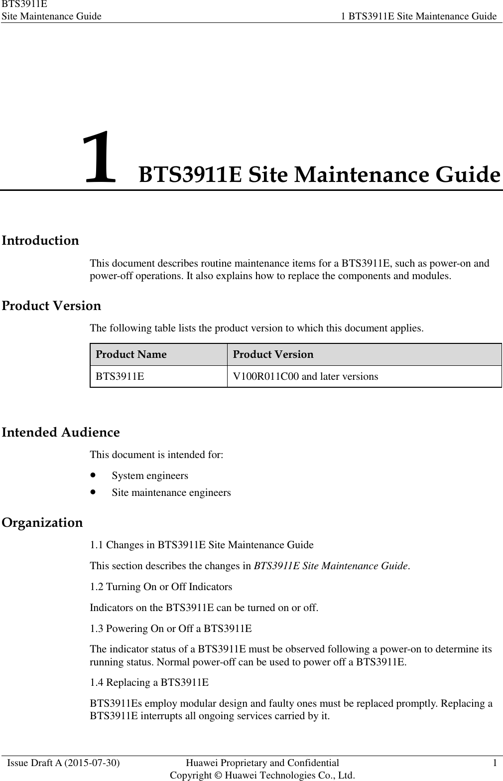 BTS3911E Site Maintenance Guide 1 BTS3911E Site Maintenance Guide  Issue Draft A (2015-07-30) Huawei Proprietary and Confidential           Copyright © Huawei Technologies Co., Ltd. 1  1 BTS3911E Site Maintenance Guide Introduction This document describes routine maintenance items for a BTS3911E, such as power-on and power-off operations. It also explains how to replace the components and modules. Product Version The following table lists the product version to which this document applies. Product Name Product Version BTS3911E V100R011C00 and later versions  Intended Audience This document is intended for:  System engineers  Site maintenance engineers Organization 1.1 Changes in BTS3911E Site Maintenance Guide This section describes the changes in BTS3911E Site Maintenance Guide. 1.2 Turning On or Off Indicators Indicators on the BTS3911E can be turned on or off. 1.3 Powering On or Off a BTS3911E The indicator status of a BTS3911E must be observed following a power-on to determine its running status. Normal power-off can be used to power off a BTS3911E. 1.4 Replacing a BTS3911E BTS3911Es employ modular design and faulty ones must be replaced promptly. Replacing a BTS3911E interrupts all ongoing services carried by it. 