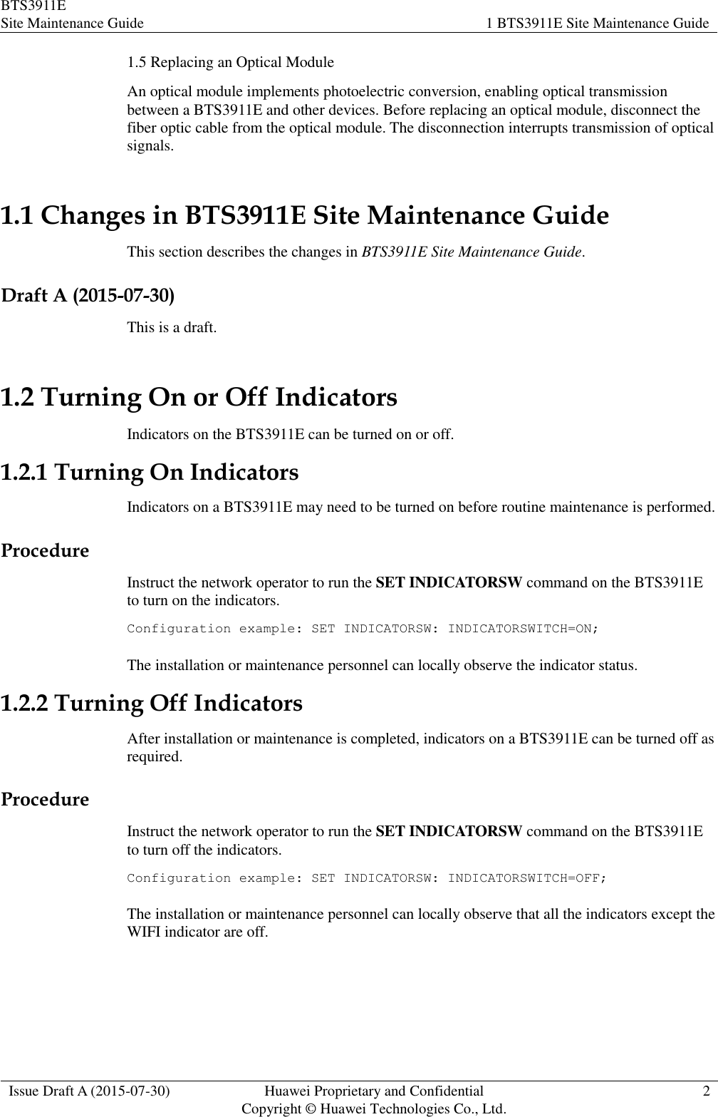 BTS3911E Site Maintenance Guide 1 BTS3911E Site Maintenance Guide  Issue Draft A (2015-07-30) Huawei Proprietary and Confidential           Copyright © Huawei Technologies Co., Ltd. 2  1.5 Replacing an Optical Module An optical module implements photoelectric conversion, enabling optical transmission between a BTS3911E and other devices. Before replacing an optical module, disconnect the fiber optic cable from the optical module. The disconnection interrupts transmission of optical signals. 1.1 Changes in BTS3911E Site Maintenance Guide This section describes the changes in BTS3911E Site Maintenance Guide. Draft A (2015-07-30) This is a draft. 1.2 Turning On or Off Indicators Indicators on the BTS3911E can be turned on or off. 1.2.1 Turning On Indicators Indicators on a BTS3911E may need to be turned on before routine maintenance is performed. Procedure Instruct the network operator to run the SET INDICATORSW command on the BTS3911E to turn on the indicators. Configuration example: SET INDICATORSW: INDICATORSWITCH=ON; The installation or maintenance personnel can locally observe the indicator status. 1.2.2 Turning Off Indicators After installation or maintenance is completed, indicators on a BTS3911E can be turned off as required. Procedure Instruct the network operator to run the SET INDICATORSW command on the BTS3911E to turn off the indicators. Configuration example: SET INDICATORSW: INDICATORSWITCH=OFF; The installation or maintenance personnel can locally observe that all the indicators except the WIFI indicator are off. 