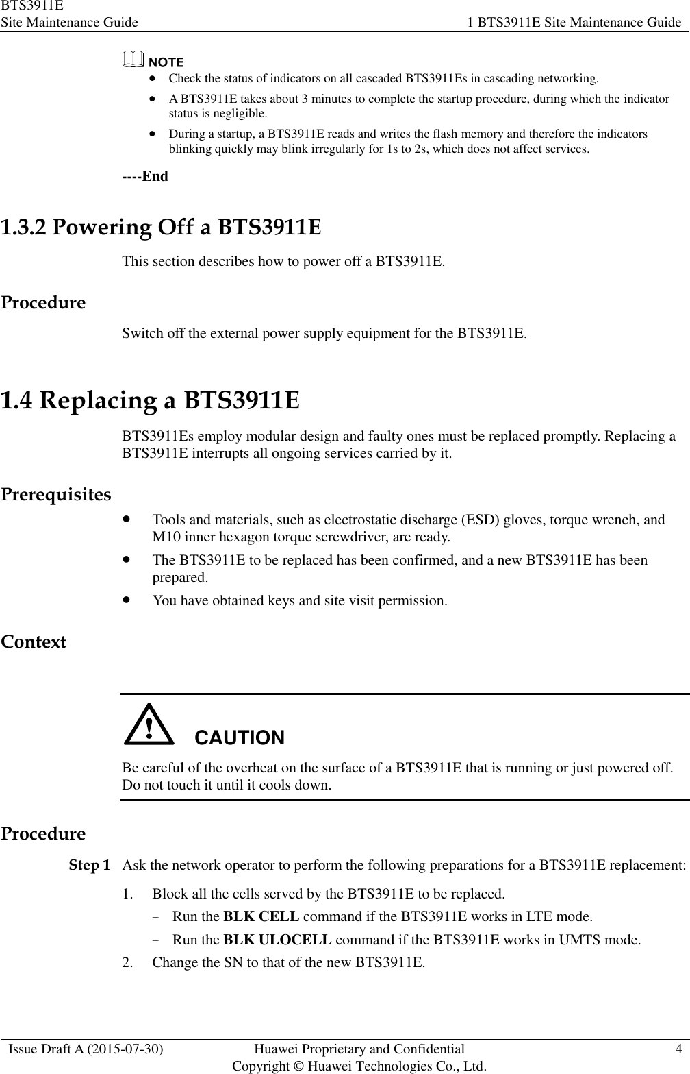 BTS3911E Site Maintenance Guide 1 BTS3911E Site Maintenance Guide  Issue Draft A (2015-07-30) Huawei Proprietary and Confidential           Copyright © Huawei Technologies Co., Ltd. 4    Check the status of indicators on all cascaded BTS3911Es in cascading networking.  A BTS3911E takes about 3 minutes to complete the startup procedure, during which the indicator status is negligible.  During a startup, a BTS3911E reads and writes the flash memory and therefore the indicators blinking quickly may blink irregularly for 1s to 2s, which does not affect services. ----End 1.3.2 Powering Off a BTS3911E This section describes how to power off a BTS3911E. Procedure Switch off the external power supply equipment for the BTS3911E. 1.4 Replacing a BTS3911E BTS3911Es employ modular design and faulty ones must be replaced promptly. Replacing a BTS3911E interrupts all ongoing services carried by it. Prerequisites  Tools and materials, such as electrostatic discharge (ESD) gloves, torque wrench, and M10 inner hexagon torque screwdriver, are ready.  The BTS3911E to be replaced has been confirmed, and a new BTS3911E has been prepared.  You have obtained keys and site visit permission. Context  CAUTION Be careful of the overheat on the surface of a BTS3911E that is running or just powered off. Do not touch it until it cools down. Procedure Step 1 Ask the network operator to perform the following preparations for a BTS3911E replacement: 1. Block all the cells served by the BTS3911E to be replaced. − Run the BLK CELL command if the BTS3911E works in LTE mode. − Run the BLK ULOCELL command if the BTS3911E works in UMTS mode. 2. Change the SN to that of the new BTS3911E. 
