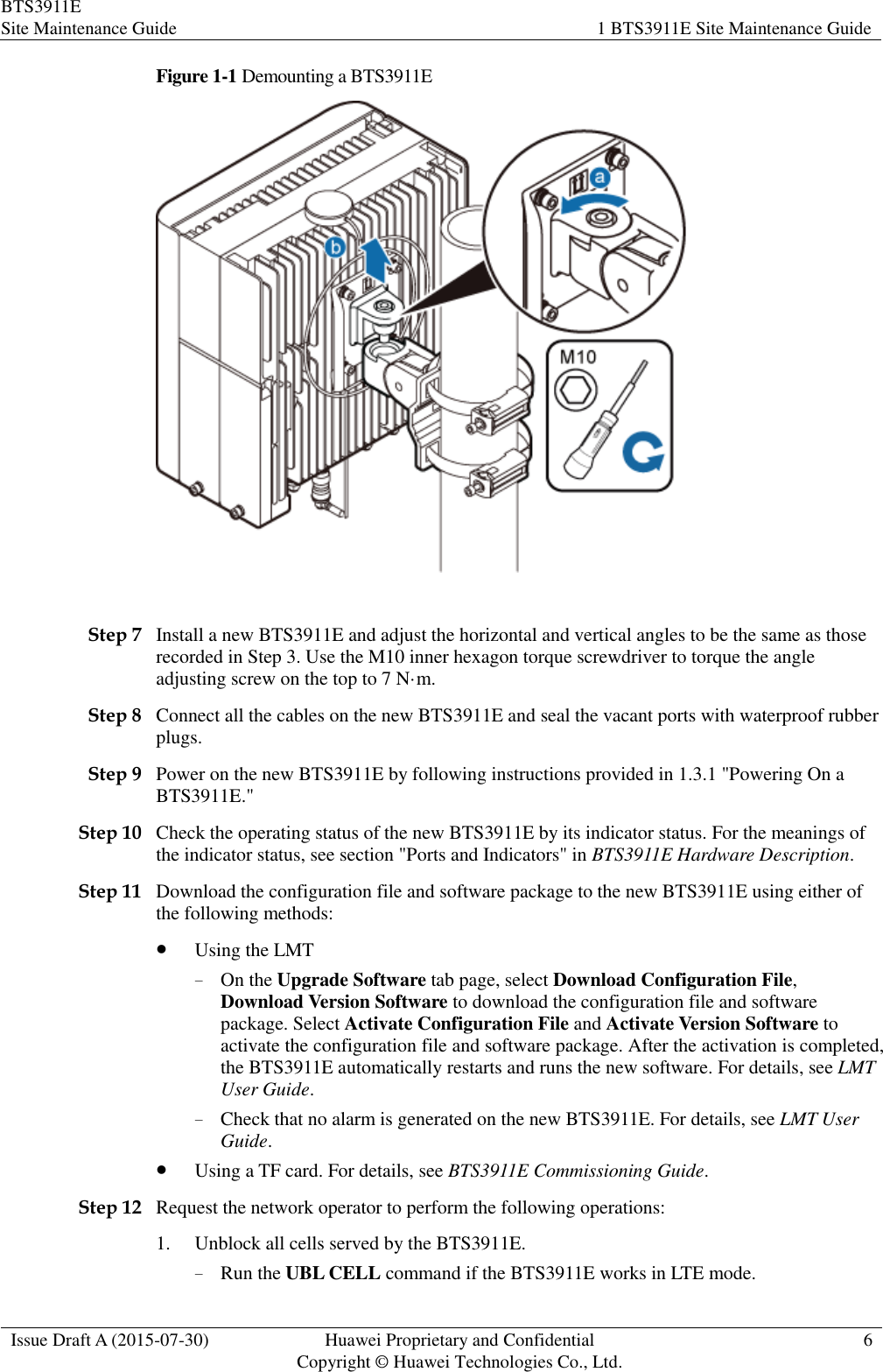 BTS3911E Site Maintenance Guide 1 BTS3911E Site Maintenance Guide  Issue Draft A (2015-07-30) Huawei Proprietary and Confidential           Copyright © Huawei Technologies Co., Ltd. 6  Figure 1-1 Demounting a BTS3911E   Step 7 Install a new BTS3911E and adjust the horizontal and vertical angles to be the same as those recorded in Step 3. Use the M10 inner hexagon torque screwdriver to torque the angle adjusting screw on the top to 7 N·m. Step 8 Connect all the cables on the new BTS3911E and seal the vacant ports with waterproof rubber plugs. Step 9 Power on the new BTS3911E by following instructions provided in 1.3.1 &quot;Powering On a BTS3911E.&quot; Step 10 Check the operating status of the new BTS3911E by its indicator status. For the meanings of the indicator status, see section &quot;Ports and Indicators&quot; in BTS3911E Hardware Description.   Step 11 Download the configuration file and software package to the new BTS3911E using either of the following methods:  Using the LMT − On the Upgrade Software tab page, select Download Configuration File, Download Version Software to download the configuration file and software package. Select Activate Configuration File and Activate Version Software to activate the configuration file and software package. After the activation is completed, the BTS3911E automatically restarts and runs the new software. For details, see LMT User Guide. − Check that no alarm is generated on the new BTS3911E. For details, see LMT User Guide.  Using a TF card. For details, see BTS3911E Commissioning Guide. Step 12 Request the network operator to perform the following operations: 1. Unblock all cells served by the BTS3911E. − Run the UBL CELL command if the BTS3911E works in LTE mode. 