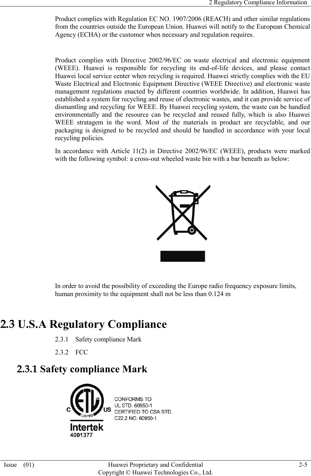   2 Regulatory Compliance Information  Issue    (01) Huawei Proprietary and Confidential                                     Copyright © Huawei Technologies Co., Ltd. 2-5  Product complies with Regulation EC NO. 1907/2006 (REACH) and other similar regulations from the countries outside the European Union. Huawei will notify to the European Chemical Agency (ECHA) or the customer when necessary and regulation requires.  Product  complies  with  Directive  2002/96/EC  on  waste  electrical  and  electronic  equipment (WEEE).  Huawei  is  responsible  for  recycling  its  end-of-life  devices,  and  please  contact Huawei local service center when recycling is required. Huawei strictly complies with the EU Waste Electrical and Electronic Equipment Directive (WEEE Directive) and electronic waste management  regulations  enacted by  different  countries  worldwide.  In  addition, Huawei  has established a system for recycling and reuse of electronic wastes, and it can provide service of dismantling and recycling for WEEE. By Huawei recycling system, the waste can be handled environmentally  and  the  resource  can  be  recycled  and  reused  fully,  which  is  also  Huawei WEEE  stratagem  in  the  word.  Most  of  the  materials  in  product  are  recyclable,  and  our packaging  is  designed  to  be  recycled and  should  be  handled  in  accordance with  your local recycling policies.   In  accordance  with  Article  11(2)  in  Directive  2002/96/EC  (WEEE),  products  were  marked with the following symbol: a cross-out wheeled waste bin with a bar beneath as below:    In order to avoid the possibility of exceeding the Europe radio frequency exposure limits, human proximity to the equipment shall not be less than 0.124 m 2.3 U.S.A Regulatory Compliance 2.3.1    Safety compliance Mark   2.3.2  FCC   2.3.1 Safety compliance Mark    