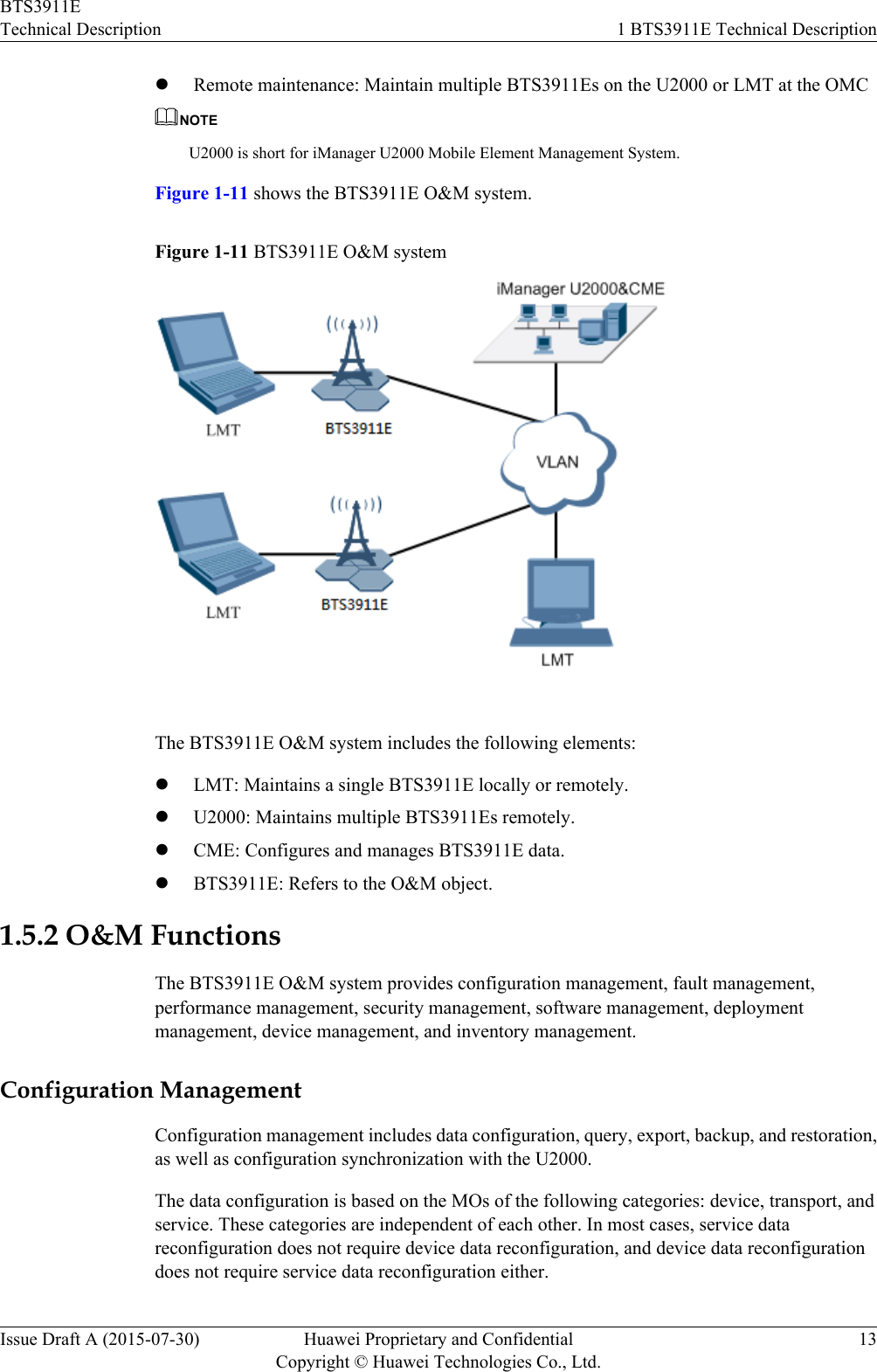lRemote maintenance: Maintain multiple BTS3911Es on the U2000 or LMT at the OMCNOTEU2000 is short for iManager U2000 Mobile Element Management System.Figure 1-11 shows the BTS3911E O&amp;M system.Figure 1-11 BTS3911E O&amp;M systemThe BTS3911E O&amp;M system includes the following elements:lLMT: Maintains a single BTS3911E locally or remotely.lU2000: Maintains multiple BTS3911Es remotely.lCME: Configures and manages BTS3911E data.lBTS3911E: Refers to the O&amp;M object.1.5.2 O&amp;M FunctionsThe BTS3911E O&amp;M system provides configuration management, fault management,performance management, security management, software management, deploymentmanagement, device management, and inventory management.Configuration ManagementConfiguration management includes data configuration, query, export, backup, and restoration,as well as configuration synchronization with the U2000.The data configuration is based on the MOs of the following categories: device, transport, andservice. These categories are independent of each other. In most cases, service datareconfiguration does not require device data reconfiguration, and device data reconfigurationdoes not require service data reconfiguration either.BTS3911ETechnical Description 1 BTS3911E Technical DescriptionIssue Draft A (2015-07-30) Huawei Proprietary and ConfidentialCopyright © Huawei Technologies Co., Ltd.13