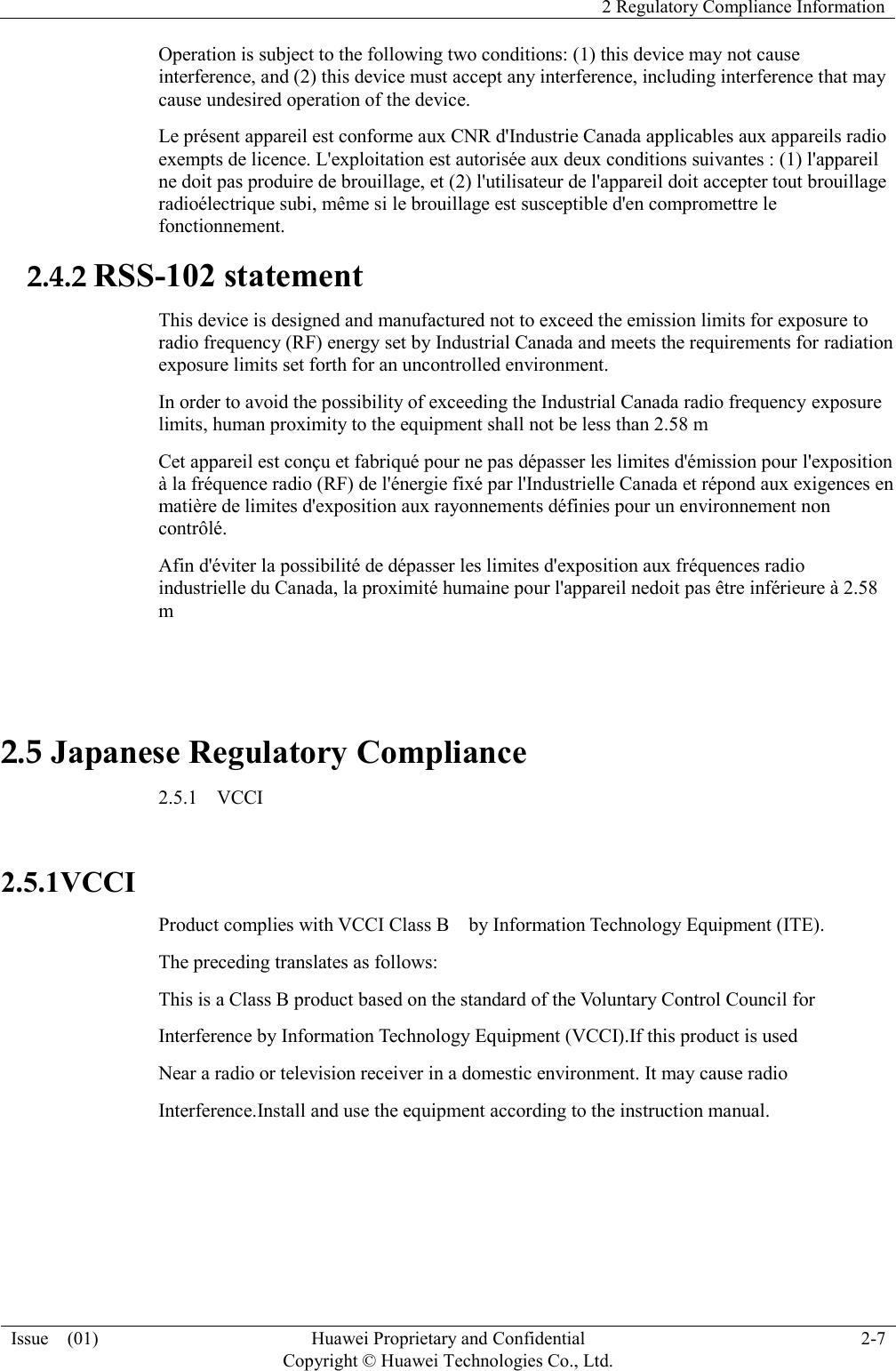  2 Regulatory Compliance Information  Issue    (01) Huawei Proprietary and Confidential                                     Copyright © Huawei Technologies Co., Ltd. 2-7  Operation is subject to the following two conditions: (1) this device may not cause interference, and (2) this device must accept any interference, including interference that may cause undesired operation of the device. Le présent appareil est conforme aux CNR d&apos;Industrie Canada applicables aux appareils radio exempts de licence. L&apos;exploitation est autorisée aux deux conditions suivantes : (1) l&apos;appareil ne doit pas produire de brouillage, et (2) l&apos;utilisateur de l&apos;appareil doit accepter tout brouillage radioélectrique subi, même si le brouillage est susceptible d&apos;en compromettre le fonctionnement. 2.4.2 RSS-102 statement This device is designed and manufactured not to exceed the emission limits for exposure to radio frequency (RF) energy set by Industrial Canada and meets the requirements for radiation exposure limits set forth for an uncontrolled environment. In order to avoid the possibility of exceeding the Industrial Canada radio frequency exposure limits, human proximity to the equipment shall not be less than 2.58 m Cet appareil est conçu et fabriqué pour ne pas dépasser les limites d&apos;émission pour l&apos;exposition à la fréquence radio (RF) de l&apos;énergie fixé par l&apos;Industrielle Canada et répond aux exigences en matière de limites d&apos;exposition aux rayonnements définies pour un environnement non contrôlé.   Afin d&apos;éviter la possibilité de dépasser les limites d&apos;exposition aux fréquences radio industrielle du Canada, la proximité humaine pour l&apos;appareil nedoit pas être inférieure à 2.58 m  2.5 Japanese Regulatory Compliance 2.5.1    VCCI  2.5.1VCCI Product complies with VCCI Class B    by Information Technology Equipment (ITE). The preceding translates as follows: This is a Class B product based on the standard of the Voluntary Control Council for Interference by Information Technology Equipment (VCCI).If this product is used Near a radio or television receiver in a domestic environment. It may cause radio Interference.Install and use the equipment according to the instruction manual.   