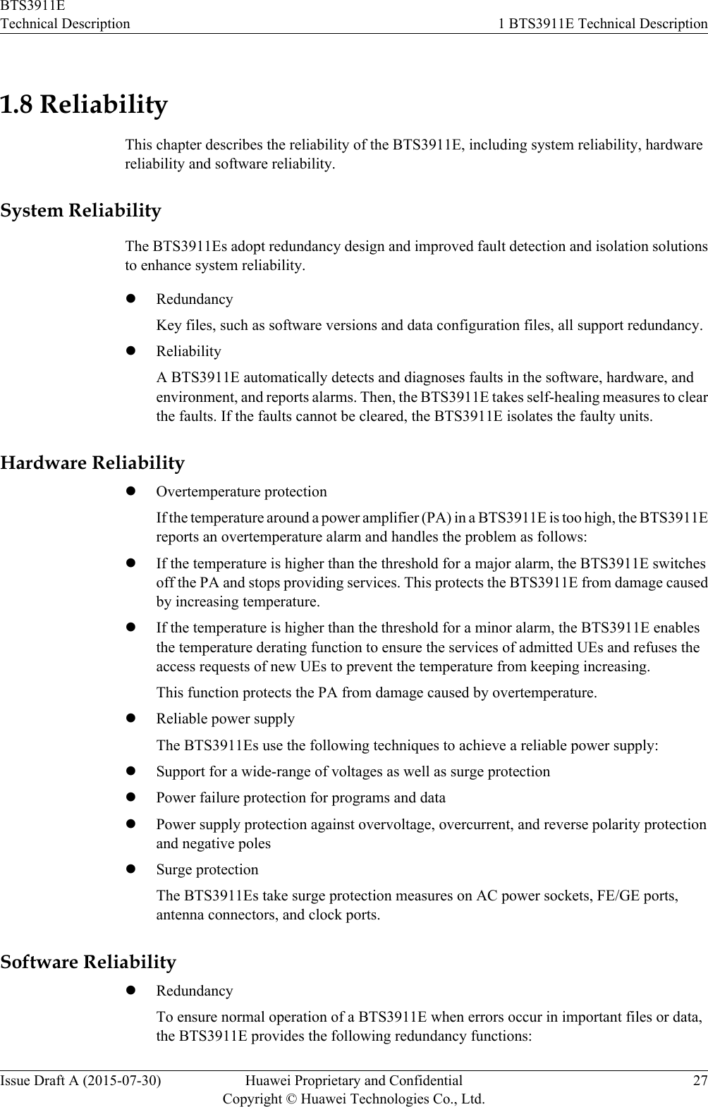 1.8 ReliabilityThis chapter describes the reliability of the BTS3911E, including system reliability, hardwarereliability and software reliability.System ReliabilityThe BTS3911Es adopt redundancy design and improved fault detection and isolation solutionsto enhance system reliability.lRedundancyKey files, such as software versions and data configuration files, all support redundancy.lReliabilityA BTS3911E automatically detects and diagnoses faults in the software, hardware, andenvironment, and reports alarms. Then, the BTS3911E takes self-healing measures to clearthe faults. If the faults cannot be cleared, the BTS3911E isolates the faulty units.Hardware ReliabilitylOvertemperature protectionIf the temperature around a power amplifier (PA) in a BTS3911E is too high, the BTS3911Ereports an overtemperature alarm and handles the problem as follows:lIf the temperature is higher than the threshold for a major alarm, the BTS3911E switchesoff the PA and stops providing services. This protects the BTS3911E from damage causedby increasing temperature.lIf the temperature is higher than the threshold for a minor alarm, the BTS3911E enablesthe temperature derating function to ensure the services of admitted UEs and refuses theaccess requests of new UEs to prevent the temperature from keeping increasing.This function protects the PA from damage caused by overtemperature.lReliable power supplyThe BTS3911Es use the following techniques to achieve a reliable power supply:lSupport for a wide-range of voltages as well as surge protectionlPower failure protection for programs and datalPower supply protection against overvoltage, overcurrent, and reverse polarity protectionand negative poleslSurge protectionThe BTS3911Es take surge protection measures on AC power sockets, FE/GE ports,antenna connectors, and clock ports.Software ReliabilitylRedundancyTo ensure normal operation of a BTS3911E when errors occur in important files or data,the BTS3911E provides the following redundancy functions:BTS3911ETechnical Description 1 BTS3911E Technical DescriptionIssue Draft A (2015-07-30) Huawei Proprietary and ConfidentialCopyright © Huawei Technologies Co., Ltd.27