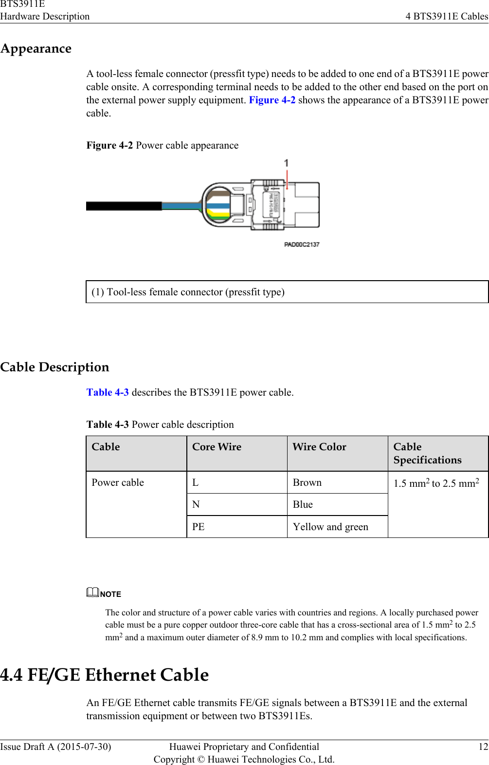 AppearanceA tool-less female connector (pressfit type) needs to be added to one end of a BTS3911E powercable onsite. A corresponding terminal needs to be added to the other end based on the port onthe external power supply equipment. Figure 4-2 shows the appearance of a BTS3911E powercable.Figure 4-2 Power cable appearance(1) Tool-less female connector (pressfit type) Cable DescriptionTable 4-3 describes the BTS3911E power cable.Table 4-3 Power cable descriptionCable Core Wire Wire Color CableSpecificationsPower cable L Brown 1.5 mm2 to 2.5 mm2N BluePE Yellow and green NOTEThe color and structure of a power cable varies with countries and regions. A locally purchased powercable must be a pure copper outdoor three-core cable that has a cross-sectional area of 1.5 mm2 to 2.5mm2 and a maximum outer diameter of 8.9 mm to 10.2 mm and complies with local specifications.4.4 FE/GE Ethernet CableAn FE/GE Ethernet cable transmits FE/GE signals between a BTS3911E and the externaltransmission equipment or between two BTS3911Es.BTS3911EHardware Description 4 BTS3911E CablesIssue Draft A (2015-07-30) Huawei Proprietary and ConfidentialCopyright © Huawei Technologies Co., Ltd.12