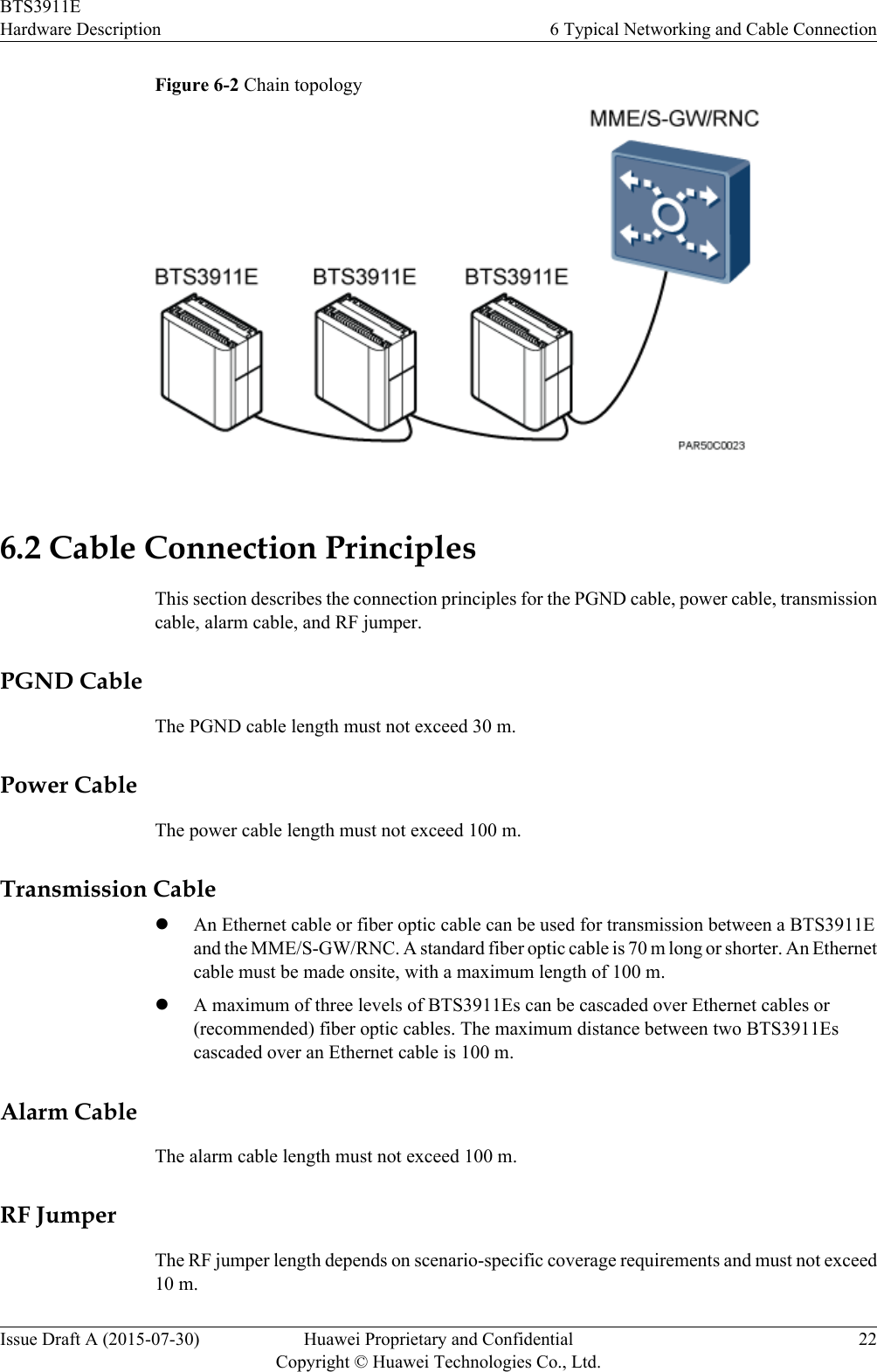 Figure 6-2 Chain topology6.2 Cable Connection PrinciplesThis section describes the connection principles for the PGND cable, power cable, transmissioncable, alarm cable, and RF jumper.PGND CableThe PGND cable length must not exceed 30 m.Power CableThe power cable length must not exceed 100 m.Transmission CablelAn Ethernet cable or fiber optic cable can be used for transmission between a BTS3911Eand the MME/S-GW/RNC. A standard fiber optic cable is 70 m long or shorter. An Ethernetcable must be made onsite, with a maximum length of 100 m.lA maximum of three levels of BTS3911Es can be cascaded over Ethernet cables or(recommended) fiber optic cables. The maximum distance between two BTS3911Escascaded over an Ethernet cable is 100 m.Alarm CableThe alarm cable length must not exceed 100 m.RF JumperThe RF jumper length depends on scenario-specific coverage requirements and must not exceed10 m.BTS3911EHardware Description 6 Typical Networking and Cable ConnectionIssue Draft A (2015-07-30) Huawei Proprietary and ConfidentialCopyright © Huawei Technologies Co., Ltd.22