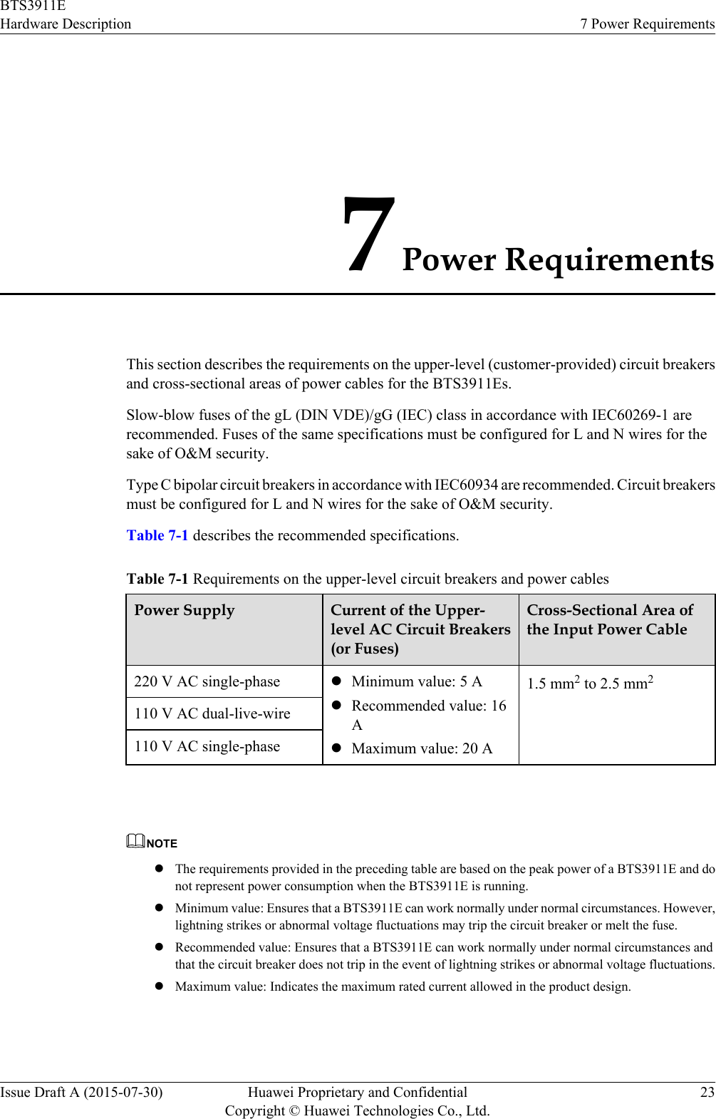 7 Power RequirementsThis section describes the requirements on the upper-level (customer-provided) circuit breakersand cross-sectional areas of power cables for the BTS3911Es.Slow-blow fuses of the gL (DIN VDE)/gG (IEC) class in accordance with IEC60269-1 arerecommended. Fuses of the same specifications must be configured for L and N wires for thesake of O&amp;M security.Type C bipolar circuit breakers in accordance with IEC60934 are recommended. Circuit breakersmust be configured for L and N wires for the sake of O&amp;M security.Table 7-1 describes the recommended specifications.Table 7-1 Requirements on the upper-level circuit breakers and power cablesPower Supply Current of the Upper-level AC Circuit Breakers(or Fuses)Cross-Sectional Area ofthe Input Power Cable220 V AC single-phase lMinimum value: 5 AlRecommended value: 16AlMaximum value: 20 A1.5 mm2 to 2.5 mm2110 V AC dual-live-wire110 V AC single-phase NOTElThe requirements provided in the preceding table are based on the peak power of a BTS3911E and donot represent power consumption when the BTS3911E is running.lMinimum value: Ensures that a BTS3911E can work normally under normal circumstances. However,lightning strikes or abnormal voltage fluctuations may trip the circuit breaker or melt the fuse.lRecommended value: Ensures that a BTS3911E can work normally under normal circumstances andthat the circuit breaker does not trip in the event of lightning strikes or abnormal voltage fluctuations.lMaximum value: Indicates the maximum rated current allowed in the product design.BTS3911EHardware Description 7 Power RequirementsIssue Draft A (2015-07-30) Huawei Proprietary and ConfidentialCopyright © Huawei Technologies Co., Ltd.23