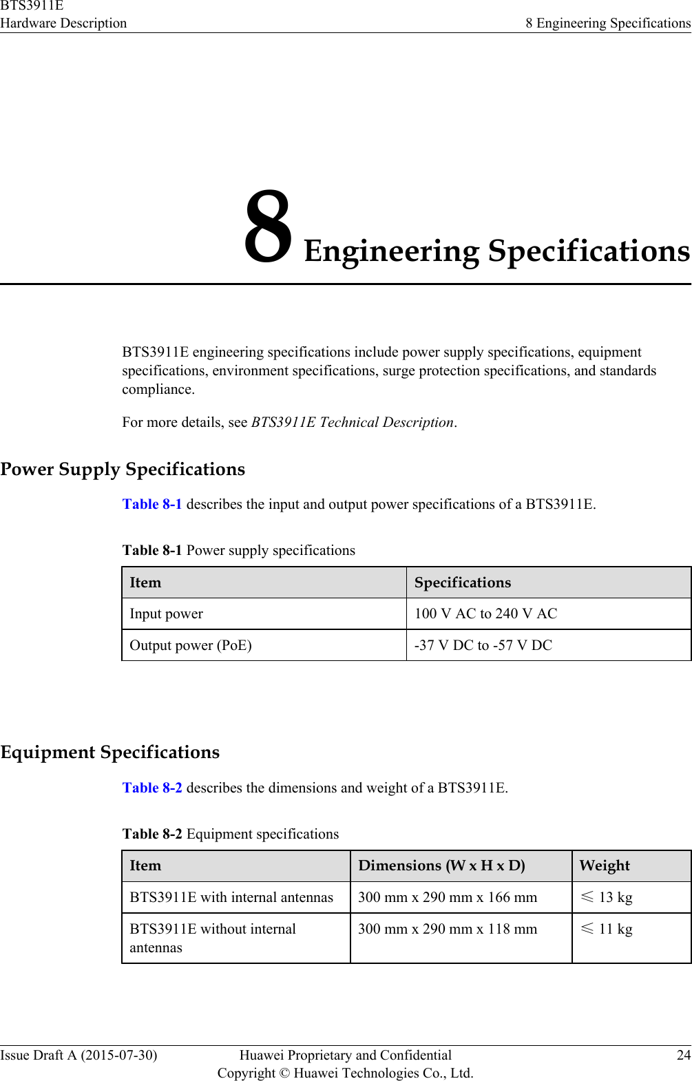 8 Engineering SpecificationsBTS3911E engineering specifications include power supply specifications, equipmentspecifications, environment specifications, surge protection specifications, and standardscompliance.For more details, see BTS3911E Technical Description.Power Supply SpecificationsTable 8-1 describes the input and output power specifications of a BTS3911E.Table 8-1 Power supply specificationsItem SpecificationsInput power 100 V AC to 240 V ACOutput power (PoE) -37 V DC to -57 V DC Equipment SpecificationsTable 8-2 describes the dimensions and weight of a BTS3911E.Table 8-2 Equipment specificationsItem Dimensions (W x H x D) WeightBTS3911E with internal antennas 300 mm x 290 mm x 166 mm ≤ 13 kgBTS3911E without internalantennas300 mm x 290 mm x 118 mm ≤ 11 kg BTS3911EHardware Description 8 Engineering SpecificationsIssue Draft A (2015-07-30) Huawei Proprietary and ConfidentialCopyright © Huawei Technologies Co., Ltd.24