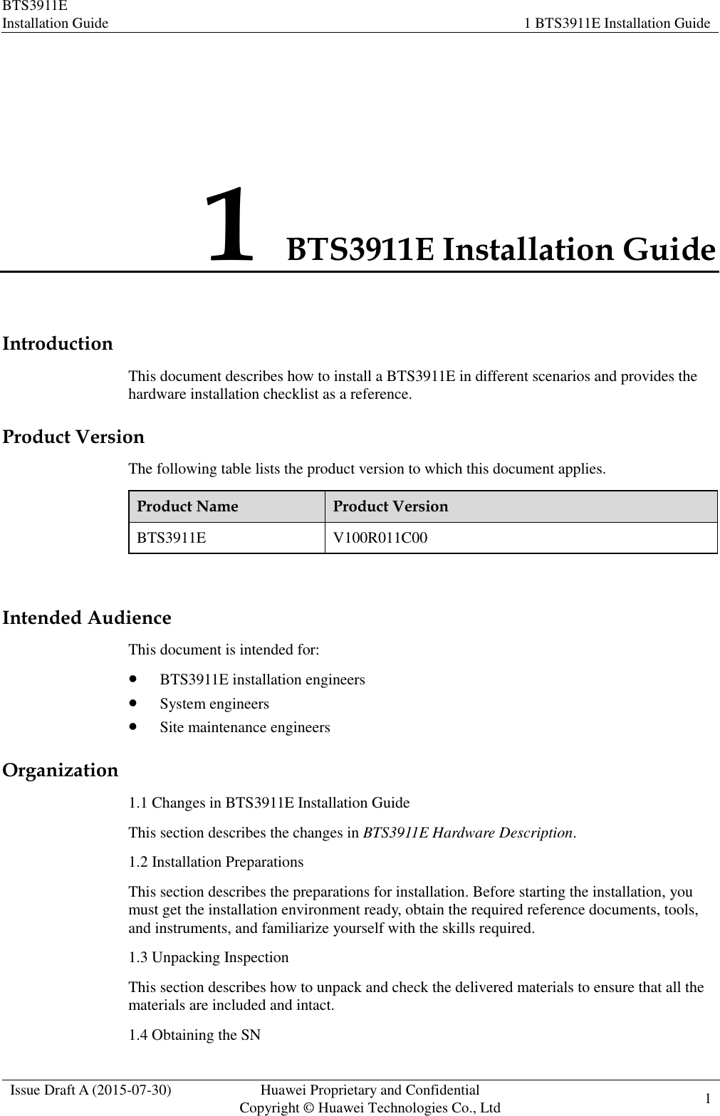 BTS3911E Installation Guide 1 BTS3911E Installation Guide  Issue Draft A (2015-07-30) Huawei Proprietary and Confidential           Copyright © Huawei Technologies Co., Ltd 1    1 BTS3911E Installation Guide Introduction This document describes how to install a BTS3911E in different scenarios and provides the hardware installation checklist as a reference. Product Version The following table lists the product version to which this document applies. Product Name Product Version BTS3911E V100R011C00  Intended Audience This document is intended for:  BTS3911E installation engineers  System engineers  Site maintenance engineers Organization 1.1 Changes in BTS3911E Installation Guide This section describes the changes in BTS3911E Hardware Description. 1.2 Installation Preparations This section describes the preparations for installation. Before starting the installation, you must get the installation environment ready, obtain the required reference documents, tools, and instruments, and familiarize yourself with the skills required. 1.3 Unpacking Inspection This section describes how to unpack and check the delivered materials to ensure that all the materials are included and intact. 1.4 Obtaining the SN 