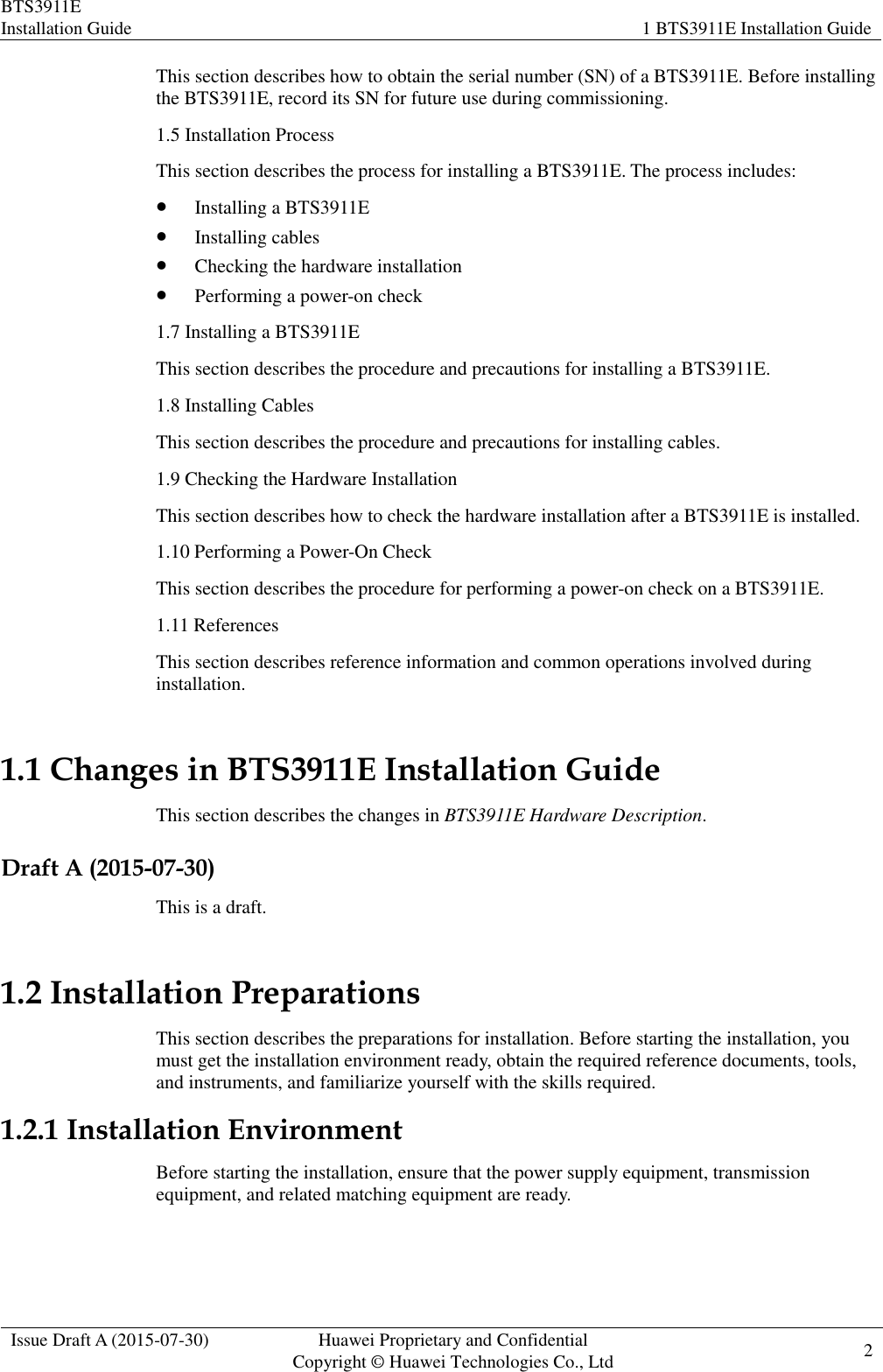 BTS3911E Installation Guide 1 BTS3911E Installation Guide  Issue Draft A (2015-07-30) Huawei Proprietary and Confidential           Copyright © Huawei Technologies Co., Ltd 2    This section describes how to obtain the serial number (SN) of a BTS3911E. Before installing the BTS3911E, record its SN for future use during commissioning. 1.5 Installation Process This section describes the process for installing a BTS3911E. The process includes:  Installing a BTS3911E  Installing cables  Checking the hardware installation  Performing a power-on check 1.7 Installing a BTS3911E This section describes the procedure and precautions for installing a BTS3911E. 1.8 Installing Cables This section describes the procedure and precautions for installing cables. 1.9 Checking the Hardware Installation This section describes how to check the hardware installation after a BTS3911E is installed. 1.10 Performing a Power-On Check This section describes the procedure for performing a power-on check on a BTS3911E. 1.11 References This section describes reference information and common operations involved during installation. 1.1 Changes in BTS3911E Installation Guide This section describes the changes in BTS3911E Hardware Description. Draft A (2015-07-30) This is a draft. 1.2 Installation Preparations This section describes the preparations for installation. Before starting the installation, you must get the installation environment ready, obtain the required reference documents, tools, and instruments, and familiarize yourself with the skills required.   1.2.1 Installation Environment Before starting the installation, ensure that the power supply equipment, transmission equipment, and related matching equipment are ready. 