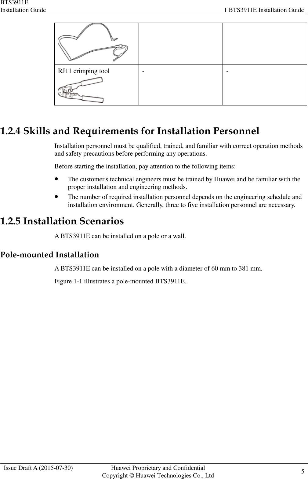 BTS3911E Installation Guide 1 BTS3911E Installation Guide  Issue Draft A (2015-07-30) Huawei Proprietary and Confidential           Copyright © Huawei Technologies Co., Ltd 5     RJ11 crimping tool  - -  1.2.4 Skills and Requirements for Installation Personnel Installation personnel must be qualified, trained, and familiar with correct operation methods and safety precautions before performing any operations. Before starting the installation, pay attention to the following items:  The customer&apos;s technical engineers must be trained by Huawei and be familiar with the proper installation and engineering methods.  The number of required installation personnel depends on the engineering schedule and installation environment. Generally, three to five installation personnel are necessary. 1.2.5 Installation Scenarios A BTS3911E can be installed on a pole or a wall. Pole-mounted Installation A BTS3911E can be installed on a pole with a diameter of 60 mm to 381 mm. Figure 1-1 illustrates a pole-mounted BTS3911E. 