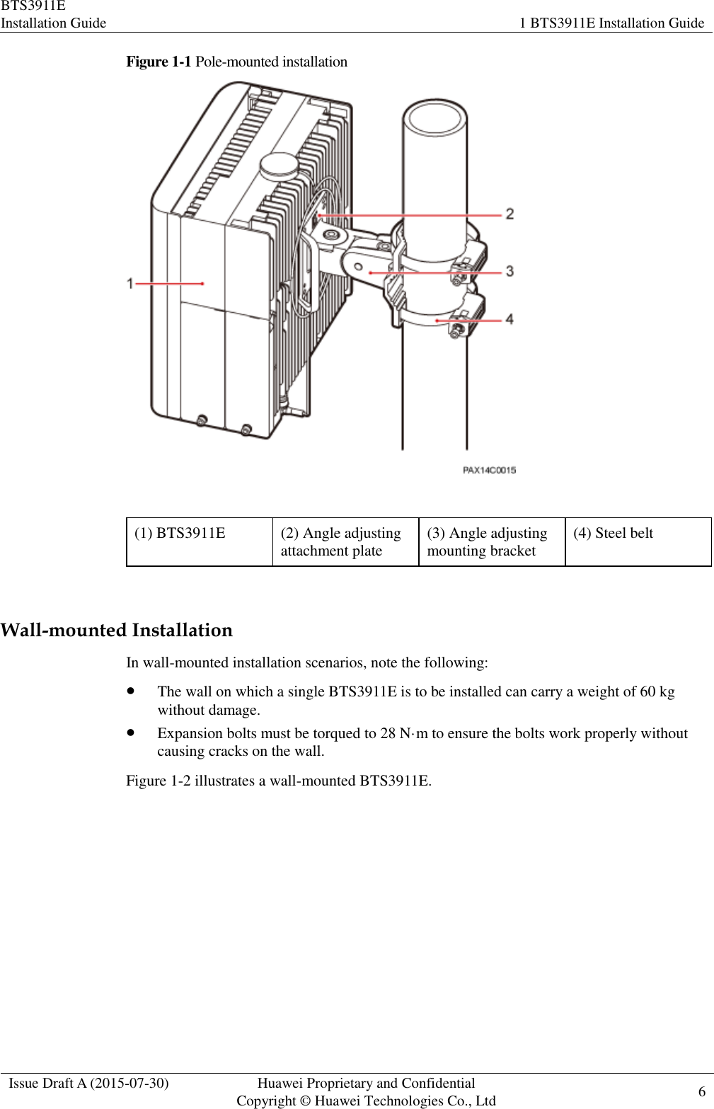 BTS3911E Installation Guide 1 BTS3911E Installation Guide  Issue Draft A (2015-07-30) Huawei Proprietary and Confidential           Copyright © Huawei Technologies Co., Ltd 6    Figure 1-1 Pole-mounted installation   (1) BTS3911E (2) Angle adjusting attachment plate (3) Angle adjusting mounting bracket (4) Steel belt  Wall-mounted Installation In wall-mounted installation scenarios, note the following:  The wall on which a single BTS3911E is to be installed can carry a weight of 60 kg without damage.  Expansion bolts must be torqued to 28 N·m to ensure the bolts work properly without causing cracks on the wall. Figure 1-2 illustrates a wall-mounted BTS3911E. 