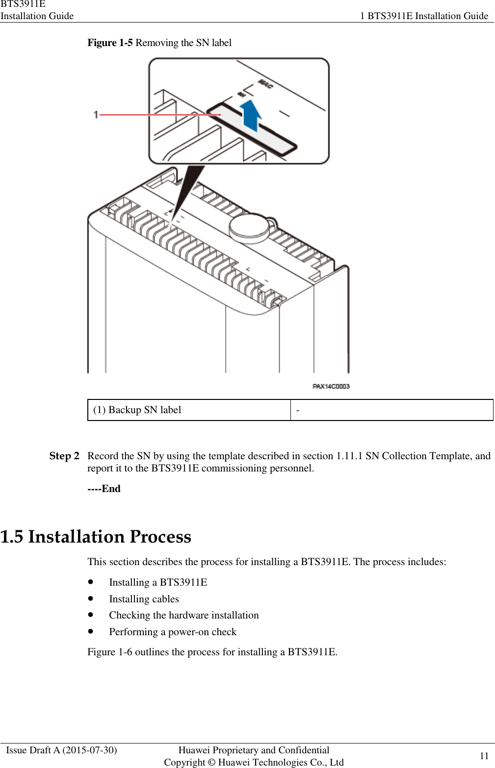 BTS3911E Installation Guide 1 BTS3911E Installation Guide  Issue Draft A (2015-07-30) Huawei Proprietary and Confidential           Copyright © Huawei Technologies Co., Ltd 11    Figure 1-5 Removing the SN label  (1) Backup SN label -  Step 2 Record the SN by using the template described in section 1.11.1 SN Collection Template, and report it to the BTS3911E commissioning personnel. ----End 1.5 Installation Process This section describes the process for installing a BTS3911E. The process includes:  Installing a BTS3911E  Installing cables  Checking the hardware installation  Performing a power-on check Figure 1-6 outlines the process for installing a BTS3911E. 