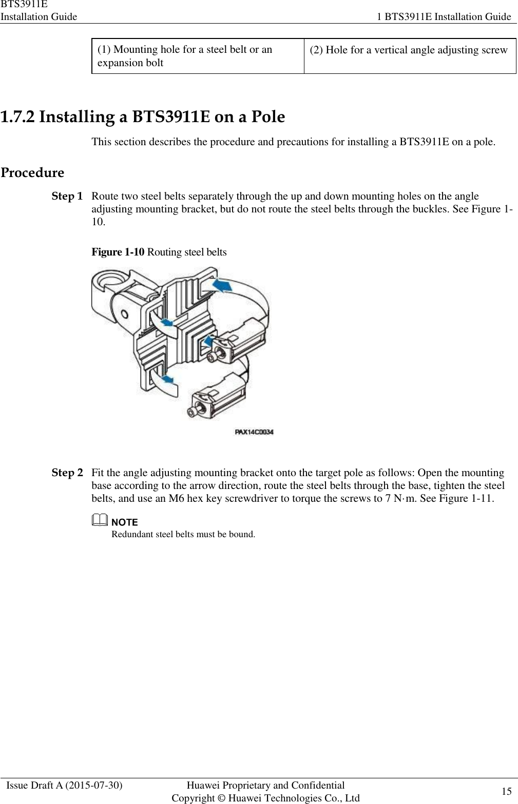 BTS3911E Installation Guide 1 BTS3911E Installation Guide  Issue Draft A (2015-07-30) Huawei Proprietary and Confidential           Copyright © Huawei Technologies Co., Ltd 15    (1) Mounting hole for a steel belt or an expansion bolt (2) Hole for a vertical angle adjusting screw  1.7.2 Installing a BTS3911E on a Pole This section describes the procedure and precautions for installing a BTS3911E on a pole. Procedure Step 1 Route two steel belts separately through the up and down mounting holes on the angle adjusting mounting bracket, but do not route the steel belts through the buckles. See Figure 1-10. Figure 1-10 Routing steel belts   Step 2 Fit the angle adjusting mounting bracket onto the target pole as follows: Open the mounting base according to the arrow direction, route the steel belts through the base, tighten the steel belts, and use an M6 hex key screwdriver to torque the screws to 7 N·m. See Figure 1-11.  Redundant steel belts must be bound. 