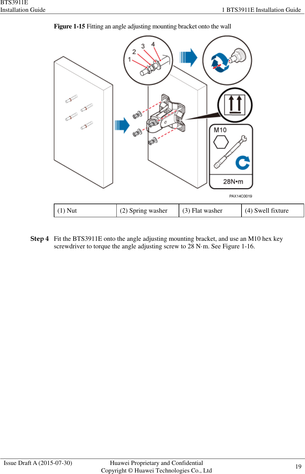 BTS3911E Installation Guide 1 BTS3911E Installation Guide  Issue Draft A (2015-07-30) Huawei Proprietary and Confidential           Copyright © Huawei Technologies Co., Ltd 19    Figure 1-15 Fitting an angle adjusting mounting bracket onto the wall  (1) Nut (2) Spring washer (3) Flat washer (4) Swell fixture  Step 4 Fit the BTS3911E onto the angle adjusting mounting bracket, and use an M10 hex key screwdriver to torque the angle adjusting screw to 28 N·m. See Figure 1-16. 