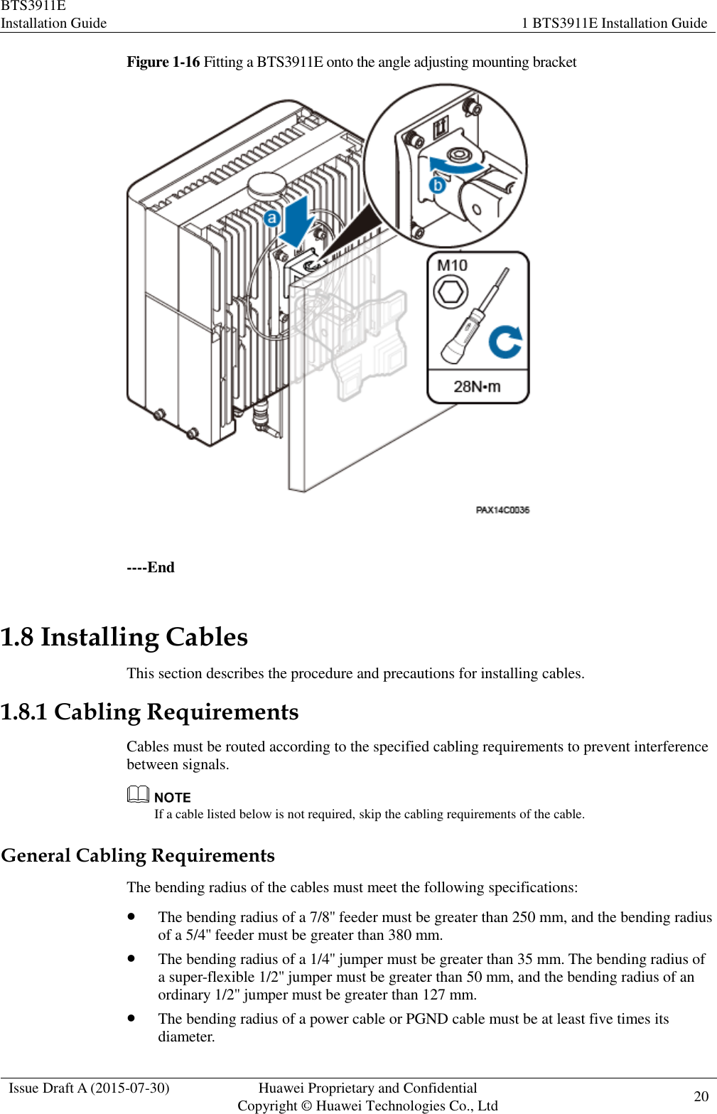 BTS3911E Installation Guide 1 BTS3911E Installation Guide  Issue Draft A (2015-07-30) Huawei Proprietary and Confidential           Copyright © Huawei Technologies Co., Ltd 20    Figure 1-16 Fitting a BTS3911E onto the angle adjusting mounting bracket   ----End 1.8 Installing Cables This section describes the procedure and precautions for installing cables. 1.8.1 Cabling Requirements Cables must be routed according to the specified cabling requirements to prevent interference between signals.  If a cable listed below is not required, skip the cabling requirements of the cable. General Cabling Requirements The bending radius of the cables must meet the following specifications:  The bending radius of a 7/8&apos;&apos; feeder must be greater than 250 mm, and the bending radius of a 5/4&apos;&apos; feeder must be greater than 380 mm.  The bending radius of a 1/4&apos;&apos; jumper must be greater than 35 mm. The bending radius of a super-flexible 1/2&apos;&apos; jumper must be greater than 50 mm, and the bending radius of an ordinary 1/2&apos;&apos; jumper must be greater than 127 mm.  The bending radius of a power cable or PGND cable must be at least five times its diameter. 