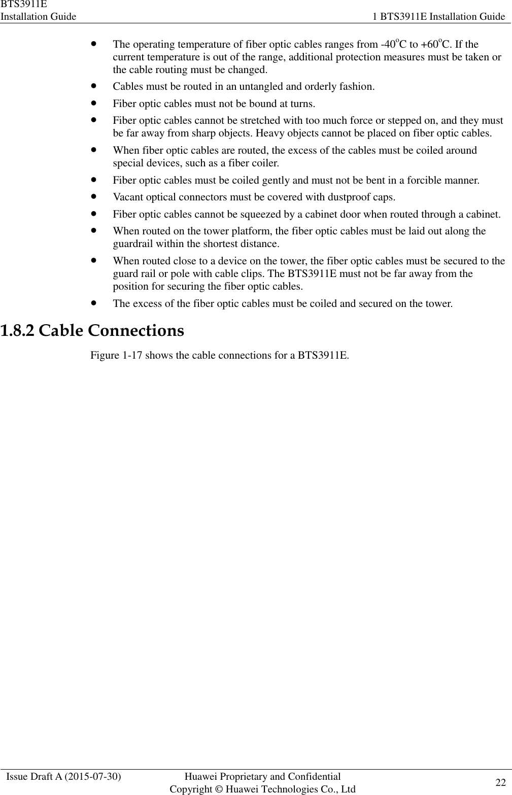 BTS3911E Installation Guide 1 BTS3911E Installation Guide  Issue Draft A (2015-07-30) Huawei Proprietary and Confidential           Copyright © Huawei Technologies Co., Ltd 22     The operating temperature of fiber optic cables ranges from -40oC to +60oC. If the current temperature is out of the range, additional protection measures must be taken or the cable routing must be changed.  Cables must be routed in an untangled and orderly fashion.  Fiber optic cables must not be bound at turns.  Fiber optic cables cannot be stretched with too much force or stepped on, and they must be far away from sharp objects. Heavy objects cannot be placed on fiber optic cables.  When fiber optic cables are routed, the excess of the cables must be coiled around special devices, such as a fiber coiler.  Fiber optic cables must be coiled gently and must not be bent in a forcible manner.  Vacant optical connectors must be covered with dustproof caps.  Fiber optic cables cannot be squeezed by a cabinet door when routed through a cabinet.  When routed on the tower platform, the fiber optic cables must be laid out along the guardrail within the shortest distance.  When routed close to a device on the tower, the fiber optic cables must be secured to the guard rail or pole with cable clips. The BTS3911E must not be far away from the position for securing the fiber optic cables.  The excess of the fiber optic cables must be coiled and secured on the tower. 1.8.2 Cable Connections Figure 1-17 shows the cable connections for a BTS3911E. 