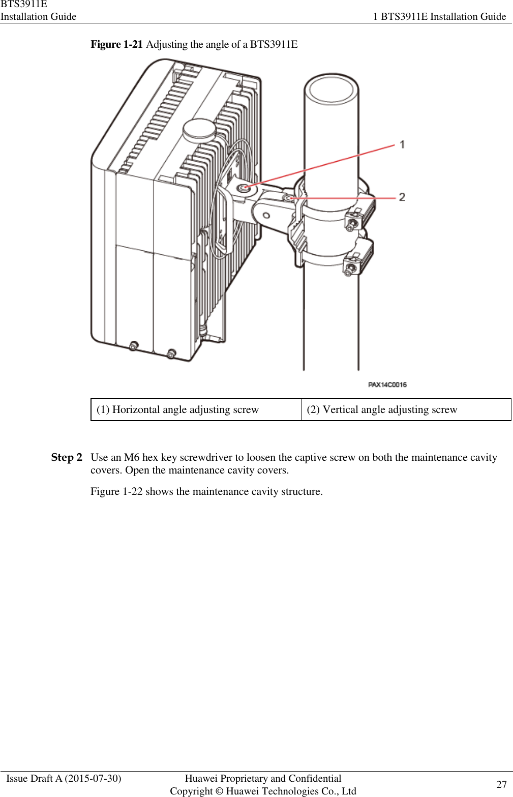 BTS3911E Installation Guide 1 BTS3911E Installation Guide  Issue Draft A (2015-07-30) Huawei Proprietary and Confidential           Copyright © Huawei Technologies Co., Ltd 27    Figure 1-21 Adjusting the angle of a BTS3911E  (1) Horizontal angle adjusting screw (2) Vertical angle adjusting screw  Step 2 Use an M6 hex key screwdriver to loosen the captive screw on both the maintenance cavity covers. Open the maintenance cavity covers. Figure 1-22 shows the maintenance cavity structure. 