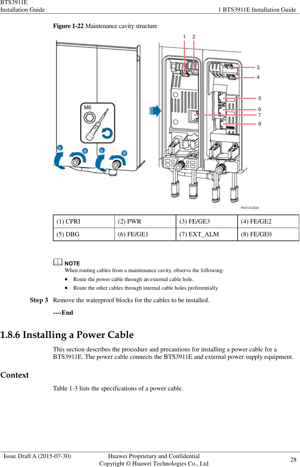 BTS3911E Installation Guide 1 BTS3911E Installation Guide  Issue Draft A (2015-07-30) Huawei Proprietary and Confidential           Copyright © Huawei Technologies Co., Ltd 28    Figure 1-22 Maintenance cavity structure  (1) CPRI (2) PWR (3) FE/GE3 (4) FE/GE2 (5) DBG (6) FE/GE1 (7) EXT_ALM (8) FE/GE0   When routing cables from a maintenance cavity, observe the following:  Route the power cable through an external cable hole.  Route the other cables through internal cable holes preferentially. Step 3 Remove the waterproof blocks for the cables to be installed. ----End 1.8.6 Installing a Power Cable This section describes the procedure and precautions for installing a power cable for a BTS3911E. The power cable connects the BTS3911E and external power supply equipment. Context Table 1-3 lists the specifications of a power cable. 