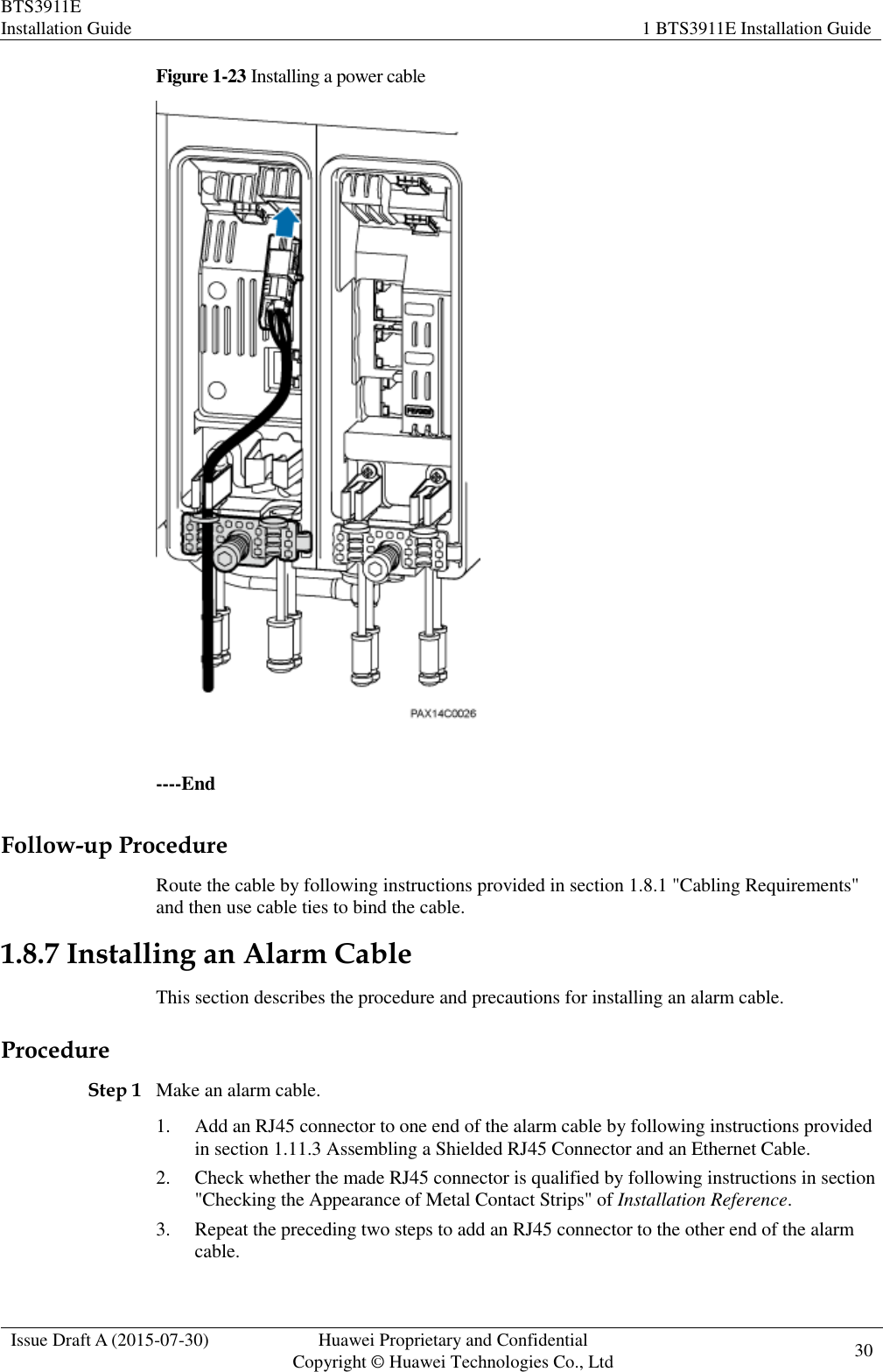 BTS3911E Installation Guide 1 BTS3911E Installation Guide  Issue Draft A (2015-07-30) Huawei Proprietary and Confidential           Copyright © Huawei Technologies Co., Ltd 30    Figure 1-23 Installing a power cable   ----End Follow-up Procedure Route the cable by following instructions provided in section 1.8.1 &quot;Cabling Requirements&quot; and then use cable ties to bind the cable. 1.8.7 Installing an Alarm Cable This section describes the procedure and precautions for installing an alarm cable.   Procedure Step 1 Make an alarm cable. 1. Add an RJ45 connector to one end of the alarm cable by following instructions provided in section 1.11.3 Assembling a Shielded RJ45 Connector and an Ethernet Cable. 2. Check whether the made RJ45 connector is qualified by following instructions in section &quot;Checking the Appearance of Metal Contact Strips&quot; of Installation Reference. 3. Repeat the preceding two steps to add an RJ45 connector to the other end of the alarm cable. 