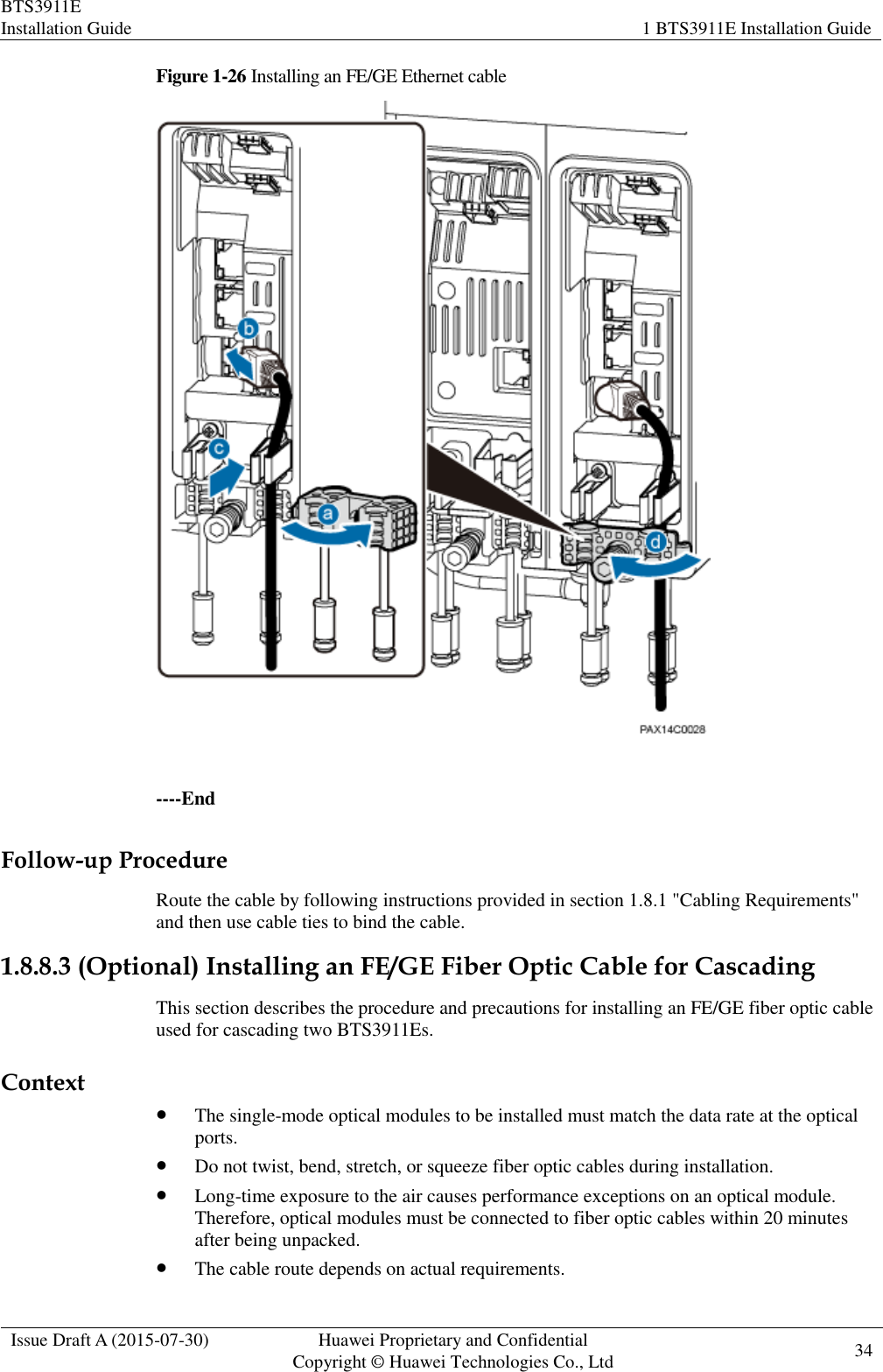 BTS3911E Installation Guide 1 BTS3911E Installation Guide  Issue Draft A (2015-07-30) Huawei Proprietary and Confidential           Copyright © Huawei Technologies Co., Ltd 34    Figure 1-26 Installing an FE/GE Ethernet cable   ----End Follow-up Procedure Route the cable by following instructions provided in section 1.8.1 &quot;Cabling Requirements&quot; and then use cable ties to bind the cable. 1.8.8.3 (Optional) Installing an FE/GE Fiber Optic Cable for Cascading This section describes the procedure and precautions for installing an FE/GE fiber optic cable used for cascading two BTS3911Es. Context  The single-mode optical modules to be installed must match the data rate at the optical ports.  Do not twist, bend, stretch, or squeeze fiber optic cables during installation.  Long-time exposure to the air causes performance exceptions on an optical module. Therefore, optical modules must be connected to fiber optic cables within 20 minutes after being unpacked.  The cable route depends on actual requirements. 