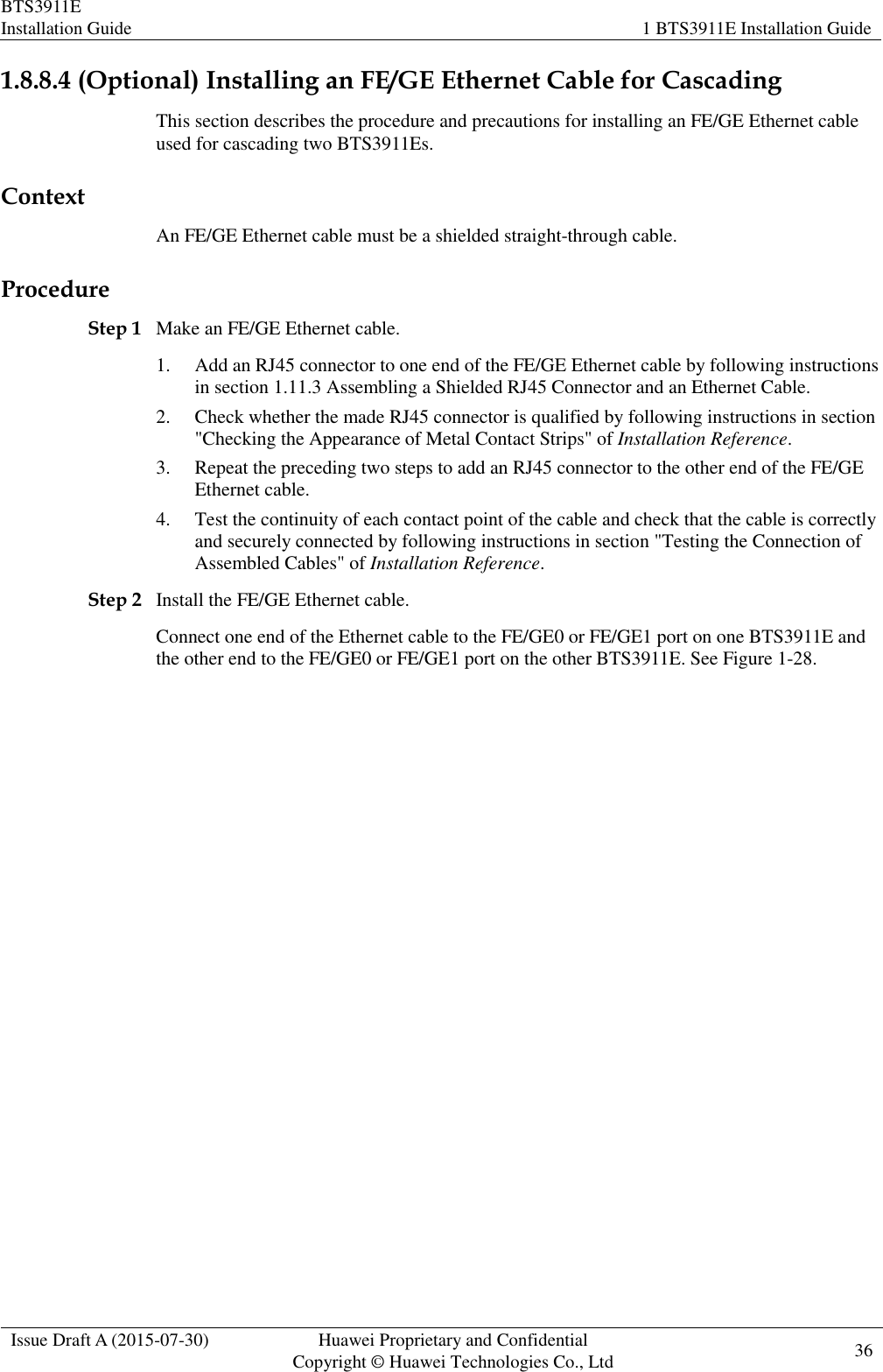 BTS3911E Installation Guide 1 BTS3911E Installation Guide  Issue Draft A (2015-07-30) Huawei Proprietary and Confidential           Copyright © Huawei Technologies Co., Ltd 36    1.8.8.4 (Optional) Installing an FE/GE Ethernet Cable for Cascading This section describes the procedure and precautions for installing an FE/GE Ethernet cable used for cascading two BTS3911Es. Context An FE/GE Ethernet cable must be a shielded straight-through cable. Procedure Step 1 Make an FE/GE Ethernet cable. 1. Add an RJ45 connector to one end of the FE/GE Ethernet cable by following instructions in section 1.11.3 Assembling a Shielded RJ45 Connector and an Ethernet Cable. 2. Check whether the made RJ45 connector is qualified by following instructions in section &quot;Checking the Appearance of Metal Contact Strips&quot; of Installation Reference. 3. Repeat the preceding two steps to add an RJ45 connector to the other end of the FE/GE Ethernet cable. 4. Test the continuity of each contact point of the cable and check that the cable is correctly and securely connected by following instructions in section &quot;Testing the Connection of Assembled Cables&quot; of Installation Reference. Step 2 Install the FE/GE Ethernet cable. Connect one end of the Ethernet cable to the FE/GE0 or FE/GE1 port on one BTS3911E and the other end to the FE/GE0 or FE/GE1 port on the other BTS3911E. See Figure 1-28. 