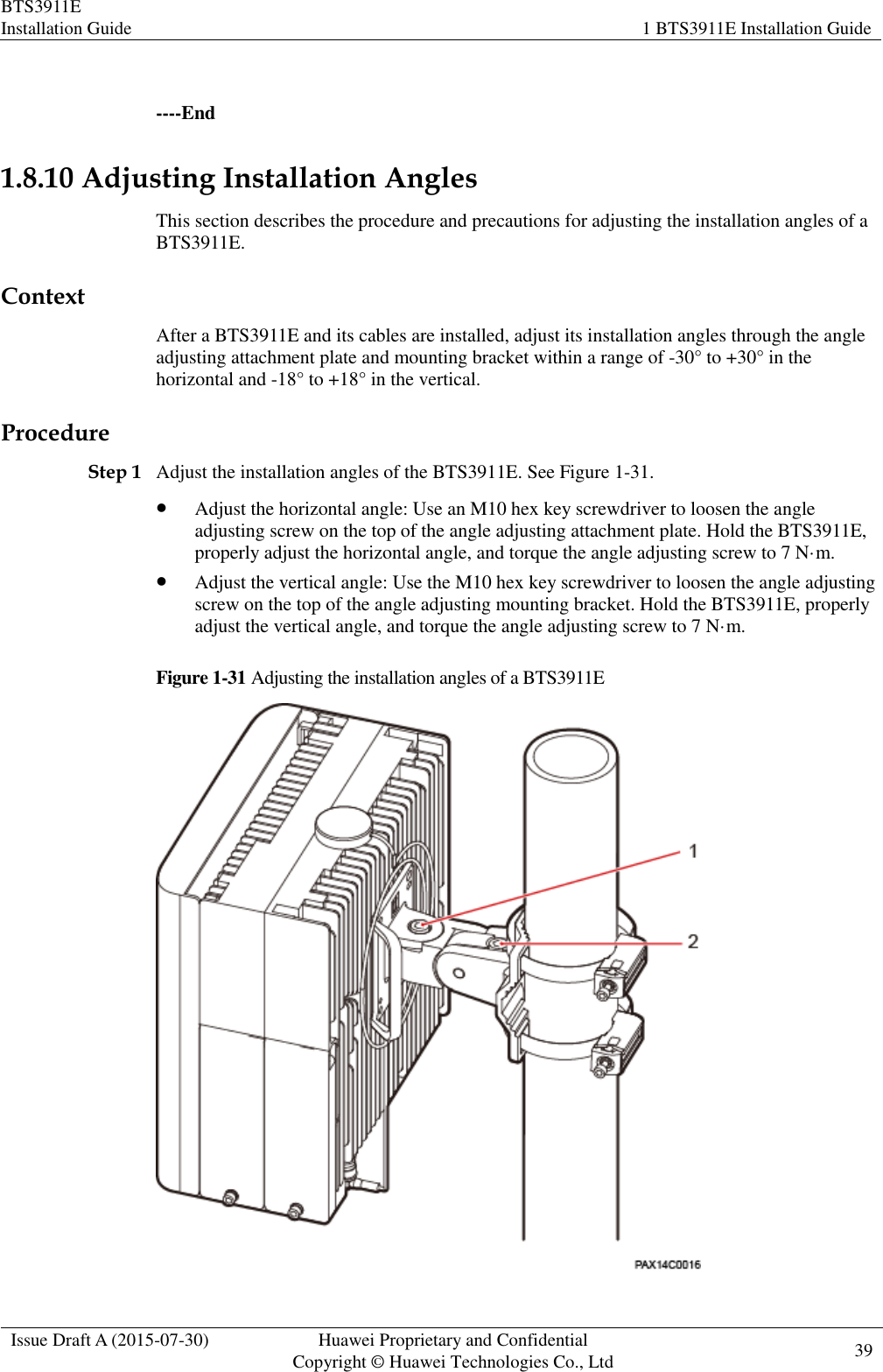 BTS3911E Installation Guide 1 BTS3911E Installation Guide  Issue Draft A (2015-07-30) Huawei Proprietary and Confidential           Copyright © Huawei Technologies Co., Ltd 39     ----End 1.8.10 Adjusting Installation Angles This section describes the procedure and precautions for adjusting the installation angles of a BTS3911E. Context After a BTS3911E and its cables are installed, adjust its installation angles through the angle adjusting attachment plate and mounting bracket within a range of -30° to +30° in the horizontal and -18° to +18° in the vertical. Procedure Step 1 Adjust the installation angles of the BTS3911E. See Figure 1-31.  Adjust the horizontal angle: Use an M10 hex key screwdriver to loosen the angle adjusting screw on the top of the angle adjusting attachment plate. Hold the BTS3911E, properly adjust the horizontal angle, and torque the angle adjusting screw to 7 N·m.  Adjust the vertical angle: Use the M10 hex key screwdriver to loosen the angle adjusting screw on the top of the angle adjusting mounting bracket. Hold the BTS3911E, properly adjust the vertical angle, and torque the angle adjusting screw to 7 N·m. Figure 1-31 Adjusting the installation angles of a BTS3911E  
