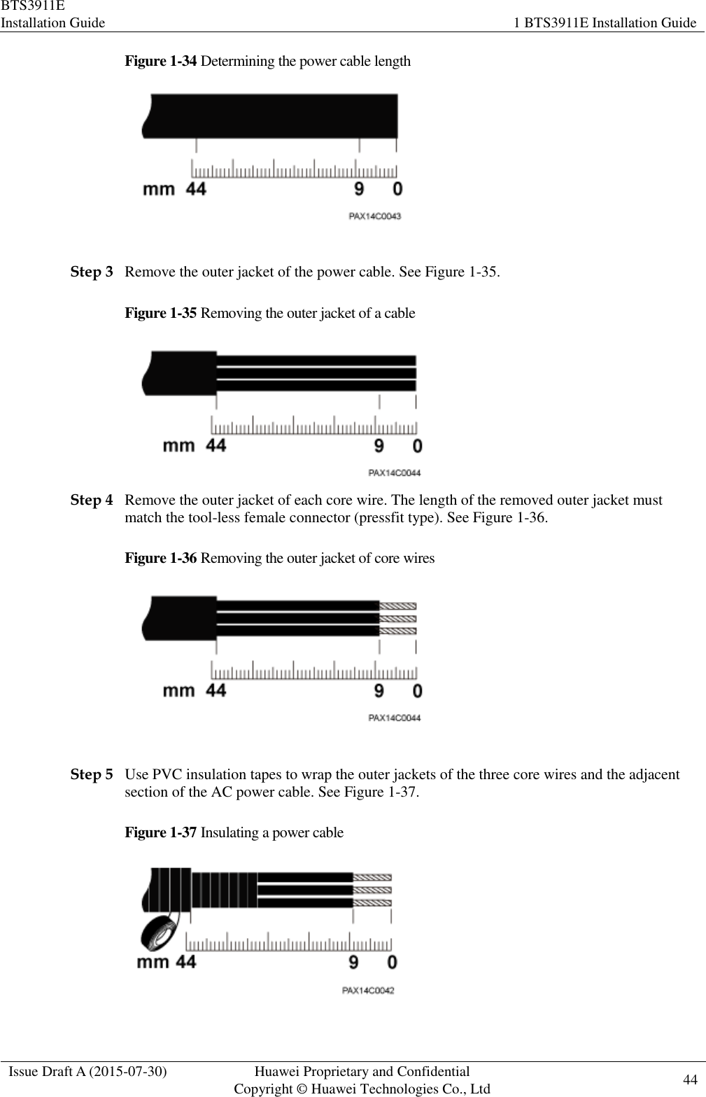 BTS3911E Installation Guide 1 BTS3911E Installation Guide  Issue Draft A (2015-07-30) Huawei Proprietary and Confidential           Copyright © Huawei Technologies Co., Ltd 44    Figure 1-34 Determining the power cable length   Step 3 Remove the outer jacket of the power cable. See Figure 1-35. Figure 1-35 Removing the outer jacket of a cable  Step 4 Remove the outer jacket of each core wire. The length of the removed outer jacket must match the tool-less female connector (pressfit type). See Figure 1-36. Figure 1-36 Removing the outer jacket of core wires   Step 5 Use PVC insulation tapes to wrap the outer jackets of the three core wires and the adjacent section of the AC power cable. See Figure 1-37. Figure 1-37 Insulating a power cable   