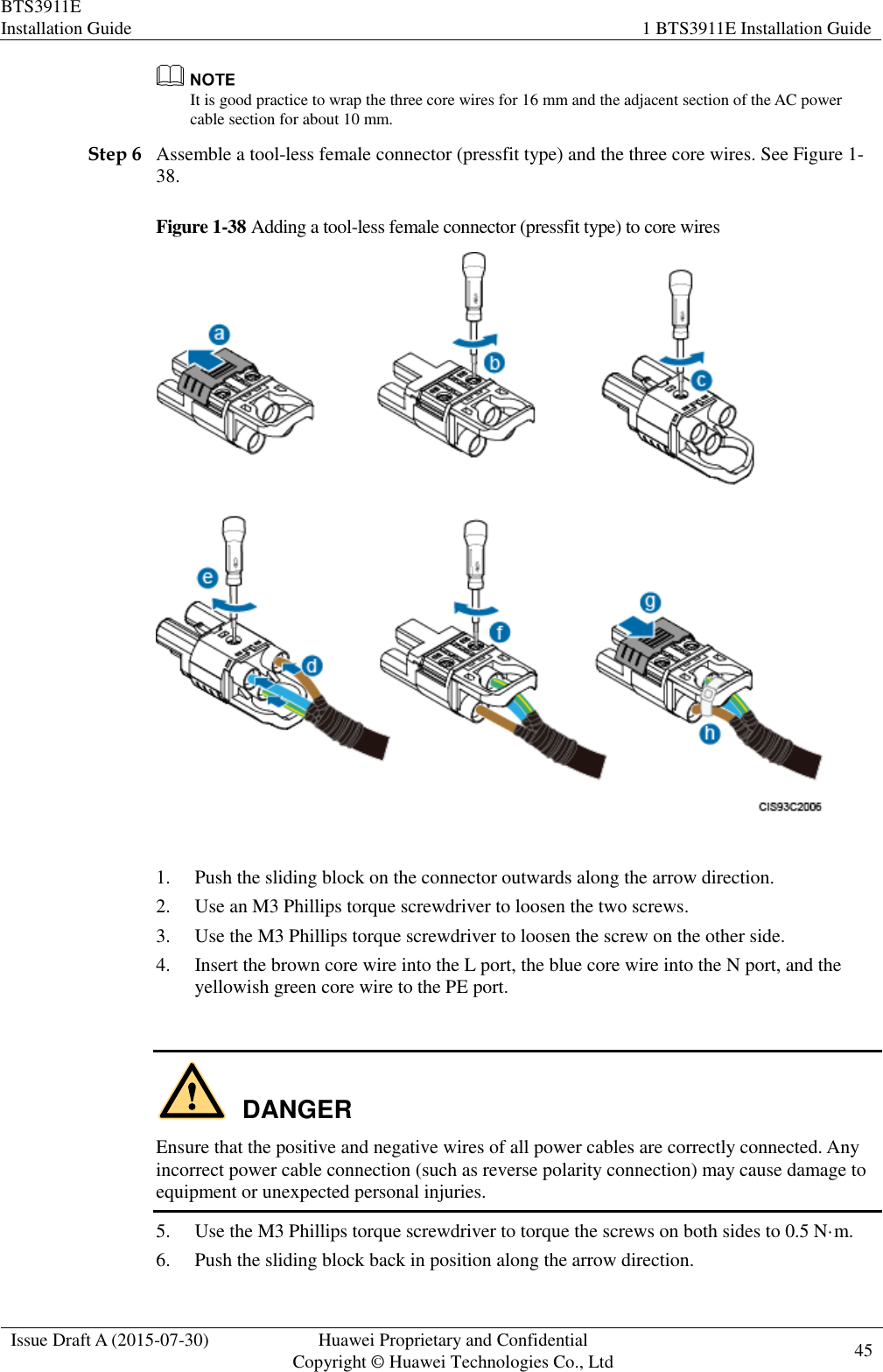 BTS3911E Installation Guide 1 BTS3911E Installation Guide  Issue Draft A (2015-07-30) Huawei Proprietary and Confidential           Copyright © Huawei Technologies Co., Ltd 45     It is good practice to wrap the three core wires for 16 mm and the adjacent section of the AC power cable section for about 10 mm. Step 6 Assemble a tool-less female connector (pressfit type) and the three core wires. See Figure 1-38. Figure 1-38 Adding a tool-less female connector (pressfit type) to core wires   1. Push the sliding block on the connector outwards along the arrow direction.   2. Use an M3 Phillips torque screwdriver to loosen the two screws.   3. Use the M3 Phillips torque screwdriver to loosen the screw on the other side.   4. Insert the brown core wire into the L port, the blue core wire into the N port, and the yellowish green core wire to the PE port.    DANGER Ensure that the positive and negative wires of all power cables are correctly connected. Any incorrect power cable connection (such as reverse polarity connection) may cause damage to equipment or unexpected personal injuries. 5. Use the M3 Phillips torque screwdriver to torque the screws on both sides to 0.5 N·m. 6. Push the sliding block back in position along the arrow direction. 
