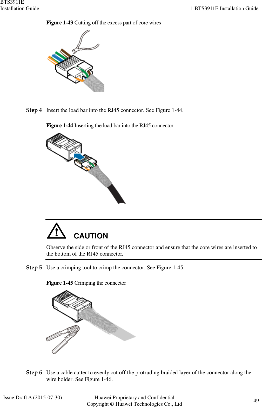 BTS3911E Installation Guide 1 BTS3911E Installation Guide  Issue Draft A (2015-07-30) Huawei Proprietary and Confidential           Copyright © Huawei Technologies Co., Ltd 49    Figure 1-43 Cutting off the excess part of core wires   Step 4 Insert the load bar into the RJ45 connector. See Figure 1-44. Figure 1-44 Inserting the load bar into the RJ45 connector     CAUTION Observe the side or front of the RJ45 connector and ensure that the core wires are inserted to the bottom of the RJ45 connector. Step 5 Use a crimping tool to crimp the connector. See Figure 1-45. Figure 1-45 Crimping the connector     Step 6 Use a cable cutter to evenly cut off the protruding braided layer of the connector along the wire holder. See Figure 1-46. 