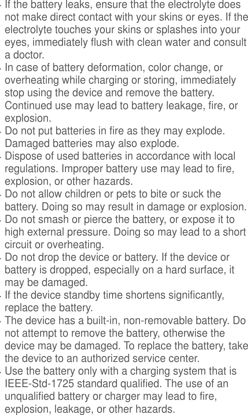   If the battery leaks, ensure that the electrolyte does not make direct contact with your skins or eyes. If the electrolyte touches your skins or splashes into your eyes, immediately flush with clean water and consult a doctor.  In case of battery deformation, color change, or overheating while charging or storing, immediately stop using the device and remove the battery. Continued use may lead to battery leakage, fire, or explosion.  Do not put batteries in fire as they may explode. Damaged batteries may also explode.  Dispose of used batteries in accordance with local regulations. Improper battery use may lead to fire, explosion, or other hazards.  Do not allow children or pets to bite or suck the battery. Doing so may result in damage or explosion.  Do not smash or pierce the battery, or expose it to high external pressure. Doing so may lead to a short circuit or overheating.    Do not drop the device or battery. If the device or battery is dropped, especially on a hard surface, it may be damaged.    If the device standby time shortens significantly, replace the battery.  The device has a built-in, non-removable battery. Do not attempt to remove the battery, otherwise the device may be damaged. To replace the battery, take the device to an authorized service center.    Use the battery only with a charging system that is IEEE-Std-1725 standard qualified. The use of an unqualified battery or charger may lead to fire, explosion, leakage, or other hazards. 
