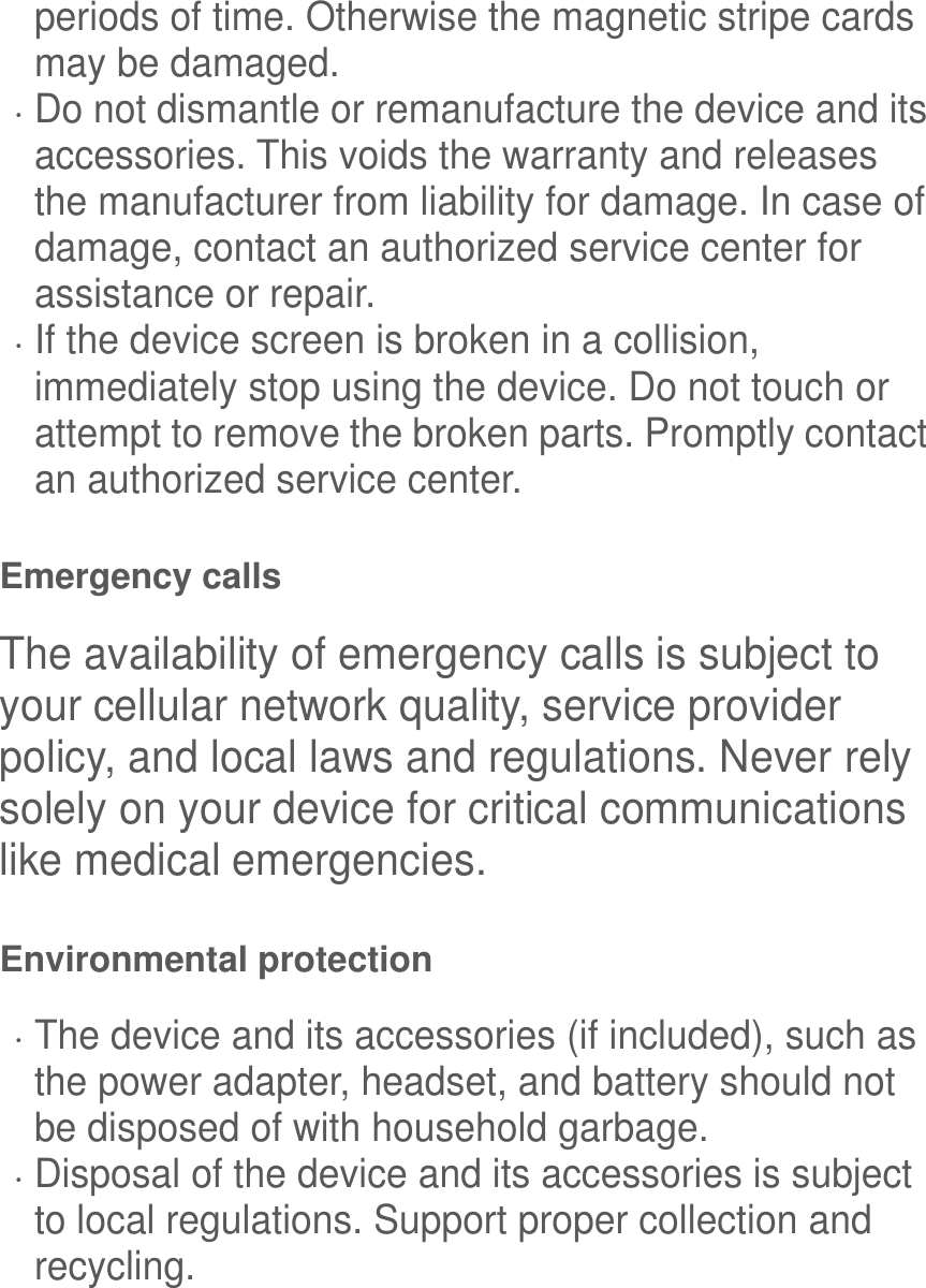  periods of time. Otherwise the magnetic stripe cards may be damaged.  Do not dismantle or remanufacture the device and its accessories. This voids the warranty and releases the manufacturer from liability for damage. In case of damage, contact an authorized service center for assistance or repair.  If the device screen is broken in a collision, immediately stop using the device. Do not touch or attempt to remove the broken parts. Promptly contact an authorized service center.   Emergency calls The availability of emergency calls is subject to your cellular network quality, service provider policy, and local laws and regulations. Never rely solely on your device for critical communications like medical emergencies. Environmental protection  The device and its accessories (if included), such as the power adapter, headset, and battery should not be disposed of with household garbage.  Disposal of the device and its accessories is subject to local regulations. Support proper collection and recycling. 