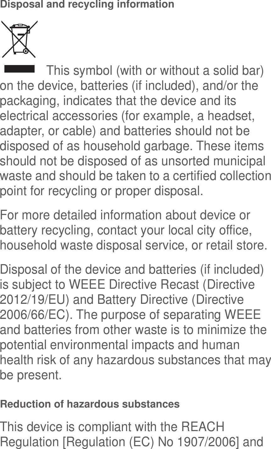  Disposal and recycling information   This symbol (with or without a solid bar) on the device, batteries (if included), and/or the packaging, indicates that the device and its electrical accessories (for example, a headset, adapter, or cable) and batteries should not be disposed of as household garbage. These items should not be disposed of as unsorted municipal waste and should be taken to a certified collection point for recycling or proper disposal. For more detailed information about device or battery recycling, contact your local city office, household waste disposal service, or retail store. Disposal of the device and batteries (if included) is subject to WEEE Directive Recast (Directive 2012/19/EU) and Battery Directive (Directive 2006/66/EC). The purpose of separating WEEE and batteries from other waste is to minimize the potential environmental impacts and human health risk of any hazardous substances that may be present. Reduction of hazardous substances This device is compliant with the REACH Regulation [Regulation (EC) No 1907/2006] and 