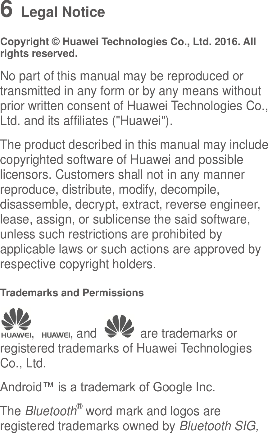  6   Legal Notice Copyright © Huawei Technologies Co., Ltd. 2016. All rights reserved. No part of this manual may be reproduced or transmitted in any form or by any means without prior written consent of Huawei Technologies Co., Ltd. and its affiliates (&quot;Huawei&quot;). The product described in this manual may include copyrighted software of Huawei and possible licensors. Customers shall not in any manner reproduce, distribute, modify, decompile, disassemble, decrypt, extract, reverse engineer, lease, assign, or sublicense the said software, unless such restrictions are prohibited by applicable laws or such actions are approved by respective copyright holders. Trademarks and Permissions ,  , and    are trademarks or registered trademarks of Huawei Technologies Co., Ltd. Android™ is a trademark of Google Inc. The Bluetooth® word mark and logos are registered trademarks owned by Bluetooth SIG, 