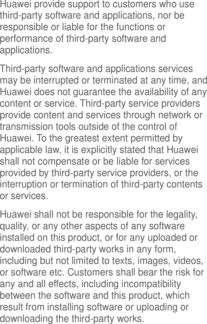  Huawei provide support to customers who use third-party software and applications, nor be responsible or liable for the functions or performance of third-party software and applications. Third-party software and applications services may be interrupted or terminated at any time, and Huawei does not guarantee the availability of any content or service. Third-party service providers provide content and services through network or transmission tools outside of the control of Huawei. To the greatest extent permitted by applicable law, it is explicitly stated that Huawei shall not compensate or be liable for services provided by third-party service providers, or the interruption or termination of third-party contents or services. Huawei shall not be responsible for the legality, quality, or any other aspects of any software installed on this product, or for any uploaded or downloaded third-party works in any form, including but not limited to texts, images, videos, or software etc. Customers shall bear the risk for any and all effects, including incompatibility between the software and this product, which result from installing software or uploading or downloading the third-party works. 