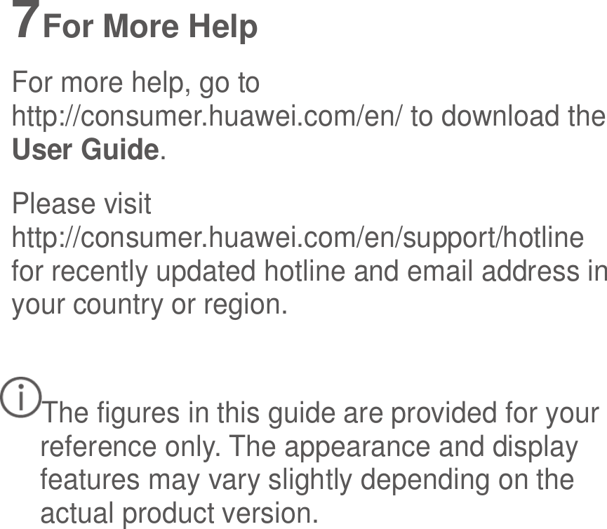  7 For More Help For more help, go to http://consumer.huawei.com/en/ to download the User Guide. Please visit http://consumer.huawei.com/en/support/hotline for recently updated hotline and email address in your country or region.  The figures in this guide are provided for your reference only. The appearance and display features may vary slightly depending on the actual product version. 