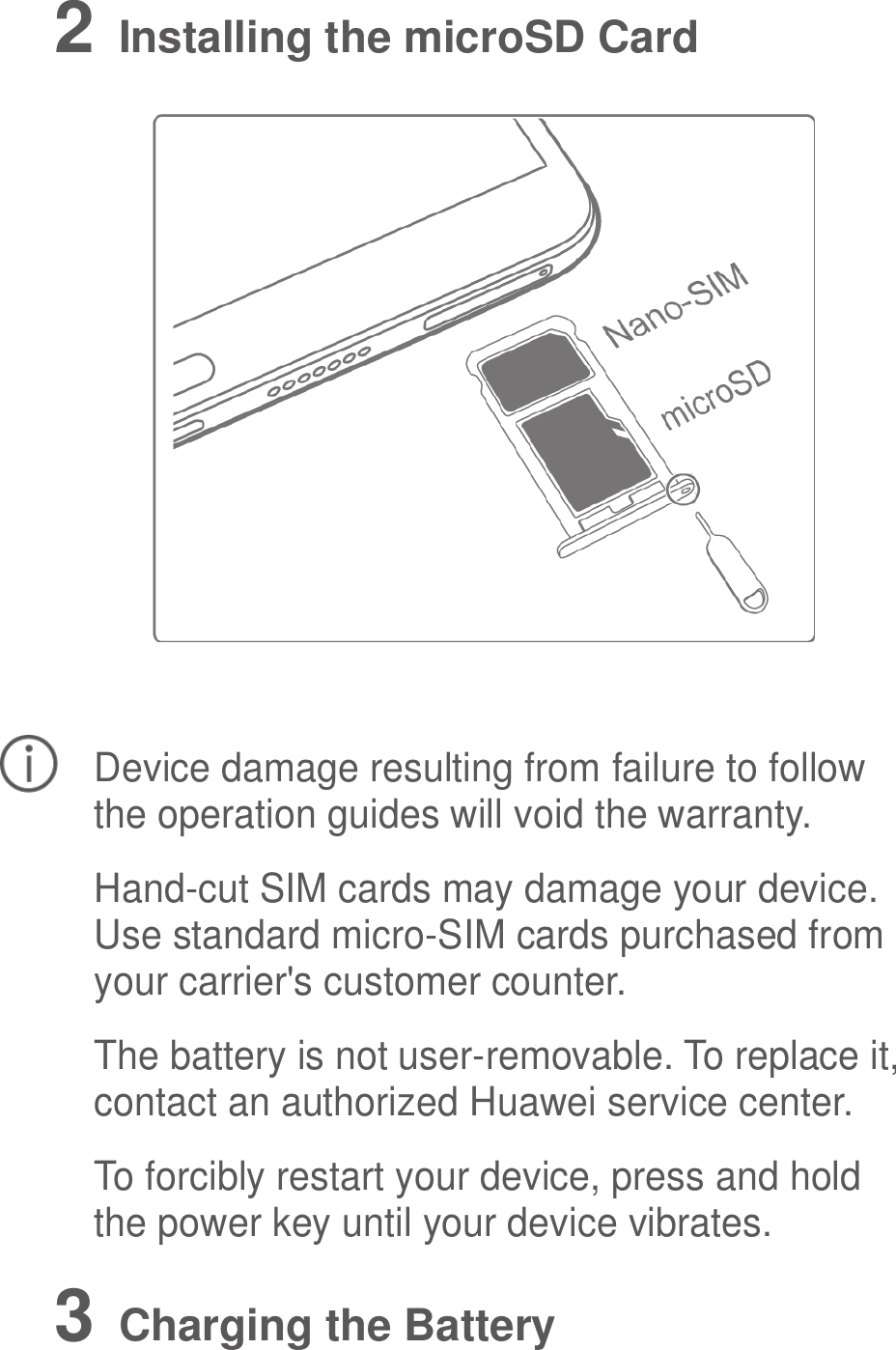  2   Installing the microSD Card   Device damage resulting from failure to follow the operation guides will void the warranty. Hand-cut SIM cards may damage your device. Use standard micro-SIM cards purchased from your carrier&apos;s customer counter. The battery is not user-removable. To replace it, contact an authorized Huawei service center. To forcibly restart your device, press and hold the power key until your device vibrates. 3   Charging the Battery 