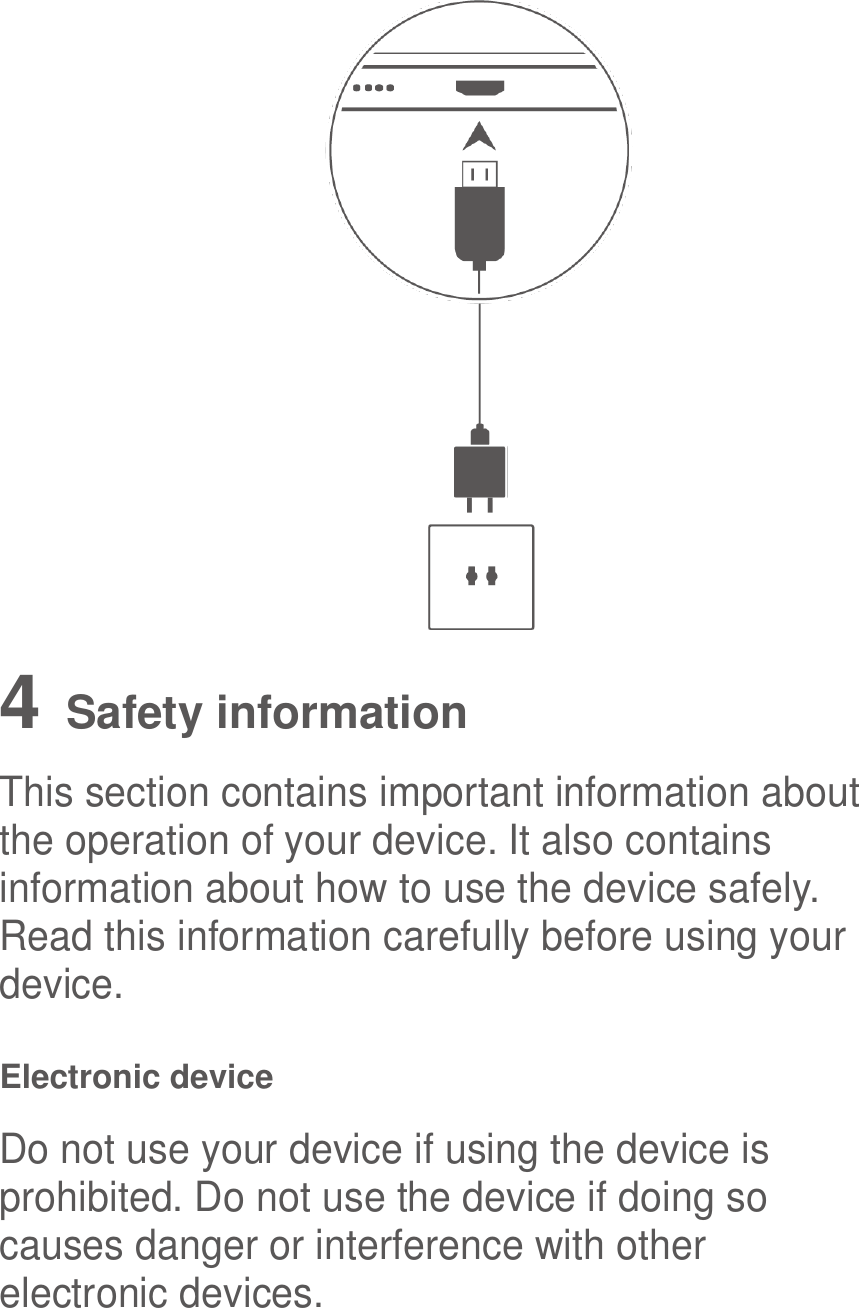   4   Safety information This section contains important information about the operation of your device. It also contains information about how to use the device safely. Read this information carefully before using your device. Electronic device Do not use your device if using the device is prohibited. Do not use the device if doing so causes danger or interference with other electronic devices. 