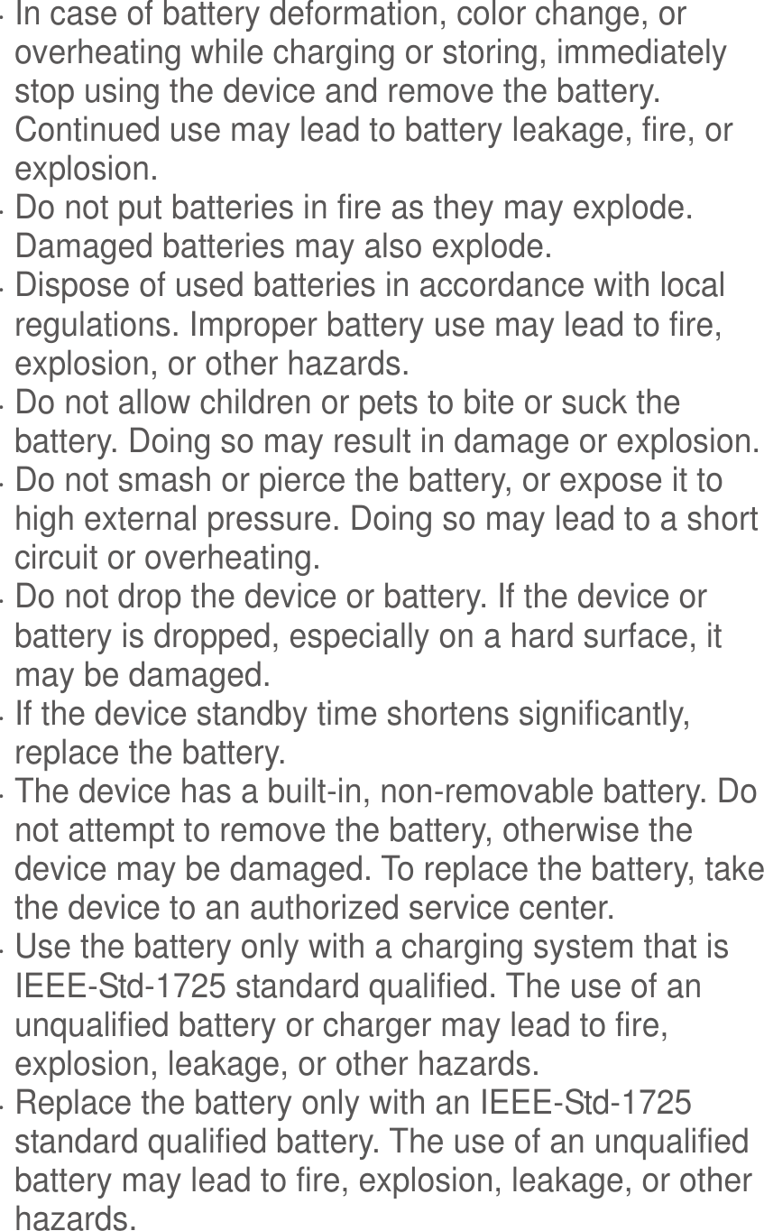   In case of battery deformation, color change, or overheating while charging or storing, immediately stop using the device and remove the battery. Continued use may lead to battery leakage, fire, or explosion.  Do not put batteries in fire as they may explode. Damaged batteries may also explode.  Dispose of used batteries in accordance with local regulations. Improper battery use may lead to fire, explosion, or other hazards.  Do not allow children or pets to bite or suck the battery. Doing so may result in damage or explosion.  Do not smash or pierce the battery, or expose it to high external pressure. Doing so may lead to a short circuit or overheating.    Do not drop the device or battery. If the device or battery is dropped, especially on a hard surface, it may be damaged.    If the device standby time shortens significantly, replace the battery.  The device has a built-in, non-removable battery. Do not attempt to remove the battery, otherwise the device may be damaged. To replace the battery, take the device to an authorized service center.    Use the battery only with a charging system that is IEEE-Std-1725 standard qualified. The use of an unqualified battery or charger may lead to fire, explosion, leakage, or other hazards.  Replace the battery only with an IEEE-Std-1725 standard qualified battery. The use of an unqualified battery may lead to fire, explosion, leakage, or other hazards. 