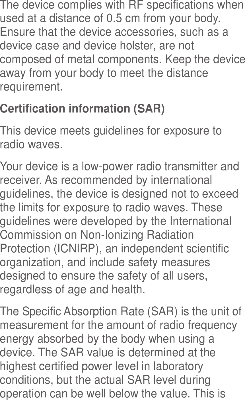  The device complies with RF specifications when used at a distance of 0.5 cm from your body. Ensure that the device accessories, such as a device case and device holster, are not composed of metal components. Keep the device away from your body to meet the distance requirement. Certification information (SAR) This device meets guidelines for exposure to radio waves. Your device is a low-power radio transmitter and receiver. As recommended by international guidelines, the device is designed not to exceed the limits for exposure to radio waves. These guidelines were developed by the International Commission on Non-Ionizing Radiation Protection (ICNIRP), an independent scientific organization, and include safety measures designed to ensure the safety of all users, regardless of age and health. The Specific Absorption Rate (SAR) is the unit of measurement for the amount of radio frequency energy absorbed by the body when using a device. The SAR value is determined at the highest certified power level in laboratory conditions, but the actual SAR level during operation can be well below the value. This is 