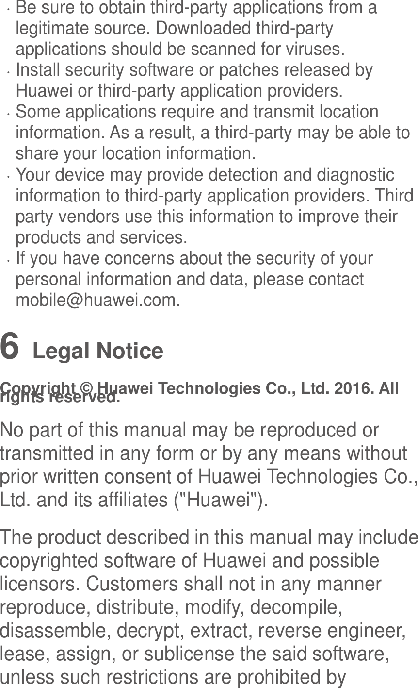   Be sure to obtain third-party applications from a legitimate source. Downloaded third-party applications should be scanned for viruses.  Install security software or patches released by Huawei or third-party application providers.  Some applications require and transmit location information. As a result, a third-party may be able to share your location information.  Your device may provide detection and diagnostic information to third-party application providers. Third party vendors use this information to improve their products and services.  If you have concerns about the security of your personal information and data, please contact mobile@huawei.com. 6   Legal Notice Copyright © Huawei Technologies Co., Ltd. 2016. All rights reserved. No part of this manual may be reproduced or transmitted in any form or by any means without prior written consent of Huawei Technologies Co., Ltd. and its affiliates (&quot;Huawei&quot;). The product described in this manual may include copyrighted software of Huawei and possible licensors. Customers shall not in any manner reproduce, distribute, modify, decompile, disassemble, decrypt, extract, reverse engineer, lease, assign, or sublicense the said software, unless such restrictions are prohibited by 
