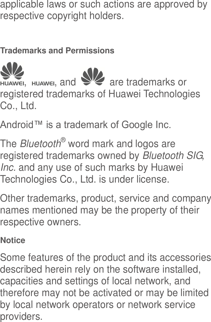  applicable laws or such actions are approved by respective copyright holders.  Trademarks and Permissions ,  , and    are trademarks or registered trademarks of Huawei Technologies Co., Ltd. Android™ is a trademark of Google Inc. The Bluetooth® word mark and logos are registered trademarks owned by Bluetooth SIG, Inc. and any use of such marks by Huawei Technologies Co., Ltd. is under license.   Other trademarks, product, service and company names mentioned may be the property of their respective owners. Notice Some features of the product and its accessories described herein rely on the software installed, capacities and settings of local network, and therefore may not be activated or may be limited by local network operators or network service providers. 