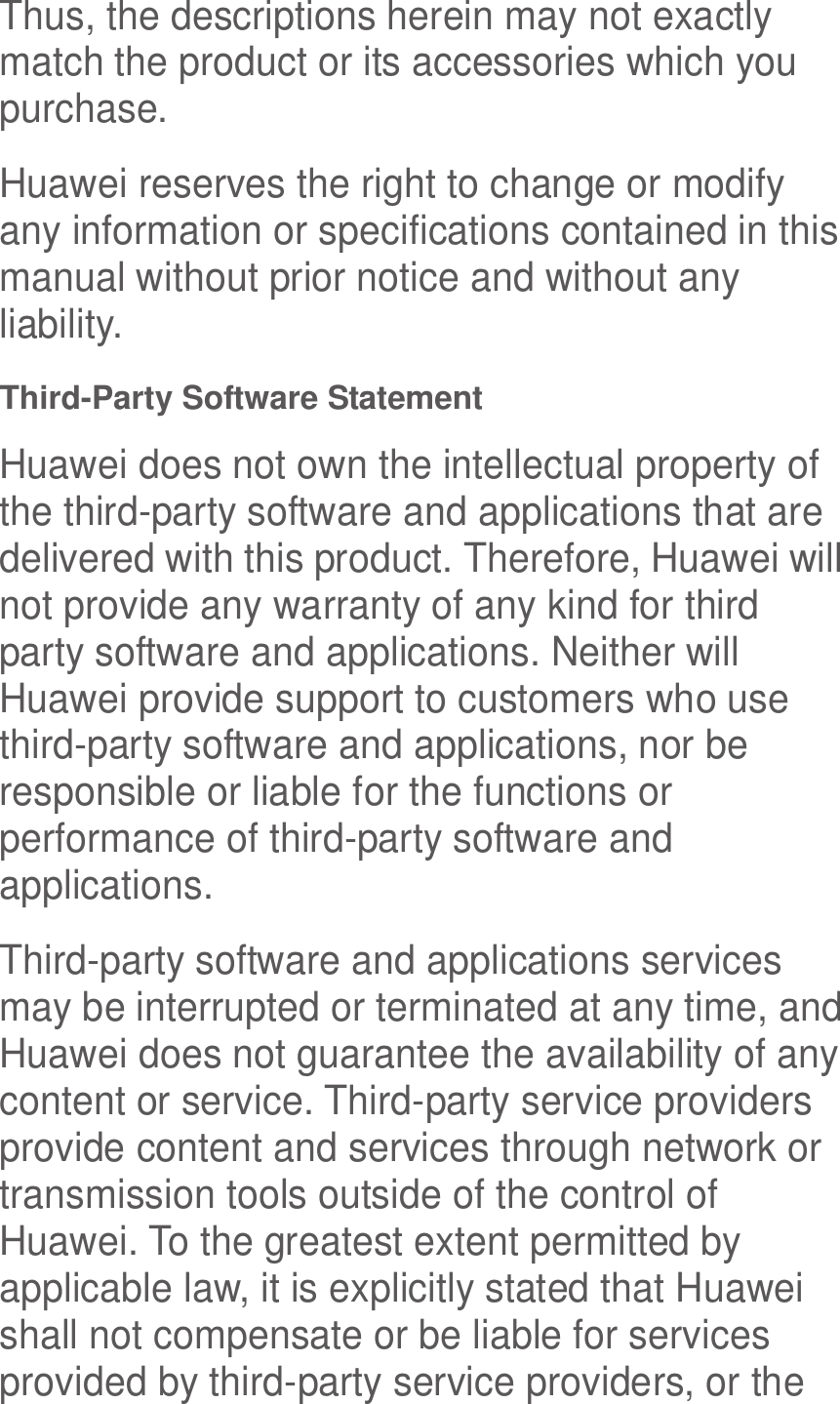  Thus, the descriptions herein may not exactly match the product or its accessories which you purchase. Huawei reserves the right to change or modify any information or specifications contained in this manual without prior notice and without any liability. Third-Party Software Statement Huawei does not own the intellectual property of the third-party software and applications that are delivered with this product. Therefore, Huawei will not provide any warranty of any kind for third party software and applications. Neither will Huawei provide support to customers who use third-party software and applications, nor be responsible or liable for the functions or performance of third-party software and applications. Third-party software and applications services may be interrupted or terminated at any time, and Huawei does not guarantee the availability of any content or service. Third-party service providers provide content and services through network or transmission tools outside of the control of Huawei. To the greatest extent permitted by applicable law, it is explicitly stated that Huawei shall not compensate or be liable for services provided by third-party service providers, or the 