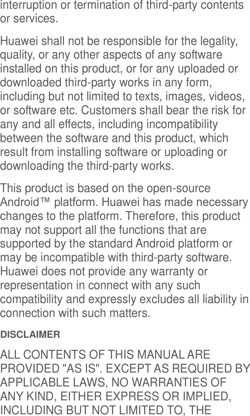  interruption or termination of third-party contents or services. Huawei shall not be responsible for the legality, quality, or any other aspects of any software installed on this product, or for any uploaded or downloaded third-party works in any form, including but not limited to texts, images, videos, or software etc. Customers shall bear the risk for any and all effects, including incompatibility between the software and this product, which result from installing software or uploading or downloading the third-party works. This product is based on the open-source Android™ platform. Huawei has made necessary changes to the platform. Therefore, this product may not support all the functions that are supported by the standard Android platform or may be incompatible with third-party software. Huawei does not provide any warranty or representation in connect with any such compatibility and expressly excludes all liability in connection with such matters. DISCLAIMER ALL CONTENTS OF THIS MANUAL ARE PROVIDED &quot;AS IS&quot;. EXCEPT AS REQUIRED BY APPLICABLE LAWS, NO WARRANTIES OF ANY KIND, EITHER EXPRESS OR IMPLIED, INCLUDING BUT NOT LIMITED TO, THE 