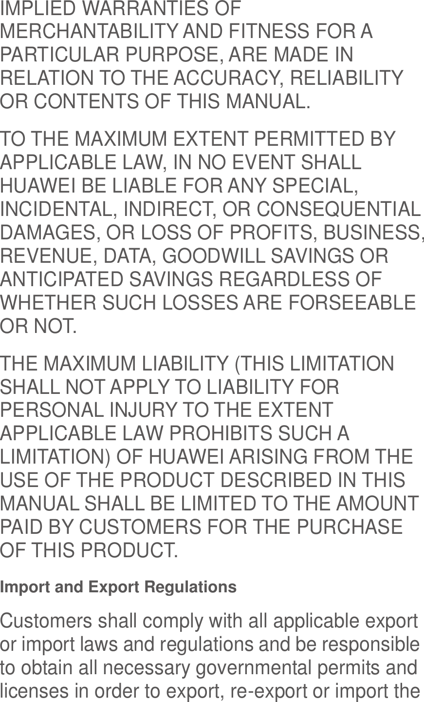  IMPLIED WARRANTIES OF MERCHANTABILITY AND FITNESS FOR A PARTICULAR PURPOSE, ARE MADE IN RELATION TO THE ACCURACY, RELIABILITY OR CONTENTS OF THIS MANUAL. TO THE MAXIMUM EXTENT PERMITTED BY APPLICABLE LAW, IN NO EVENT SHALL HUAWEI BE LIABLE FOR ANY SPECIAL, INCIDENTAL, INDIRECT, OR CONSEQUENTIAL DAMAGES, OR LOSS OF PROFITS, BUSINESS, REVENUE, DATA, GOODWILL SAVINGS OR ANTICIPATED SAVINGS REGARDLESS OF WHETHER SUCH LOSSES ARE FORSEEABLE OR NOT. THE MAXIMUM LIABILITY (THIS LIMITATION SHALL NOT APPLY TO LIABILITY FOR PERSONAL INJURY TO THE EXTENT APPLICABLE LAW PROHIBITS SUCH A LIMITATION) OF HUAWEI ARISING FROM THE USE OF THE PRODUCT DESCRIBED IN THIS MANUAL SHALL BE LIMITED TO THE AMOUNT PAID BY CUSTOMERS FOR THE PURCHASE OF THIS PRODUCT. Import and Export Regulations Customers shall comply with all applicable export or import laws and regulations and be responsible to obtain all necessary governmental permits and licenses in order to export, re-export or import the 