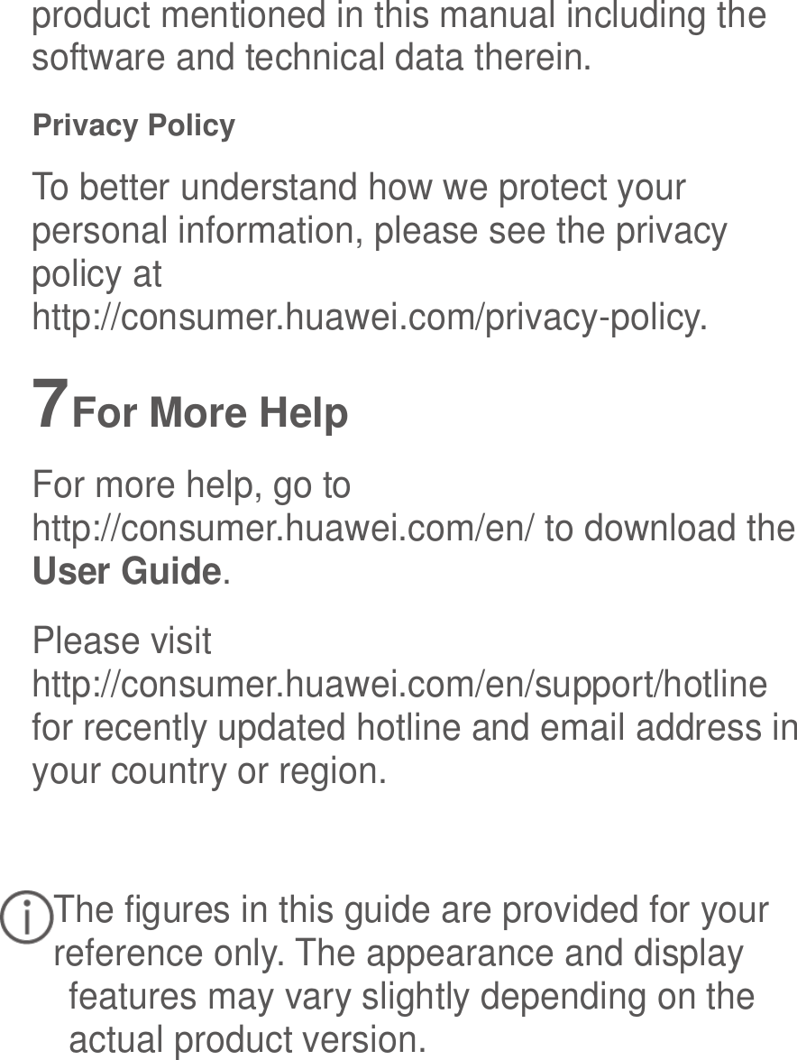  product mentioned in this manual including the software and technical data therein. Privacy Policy To better understand how we protect your personal information, please see the privacy policy at http://consumer.huawei.com/privacy-policy. 7 For More Help For more help, go to http://consumer.huawei.com/en/ to download the User Guide. Please visit http://consumer.huawei.com/en/support/hotline for recently updated hotline and email address in your country or region.  The figures in this guide are provided for your reference only. The appearance and display features may vary slightly depending on the actual product version. 