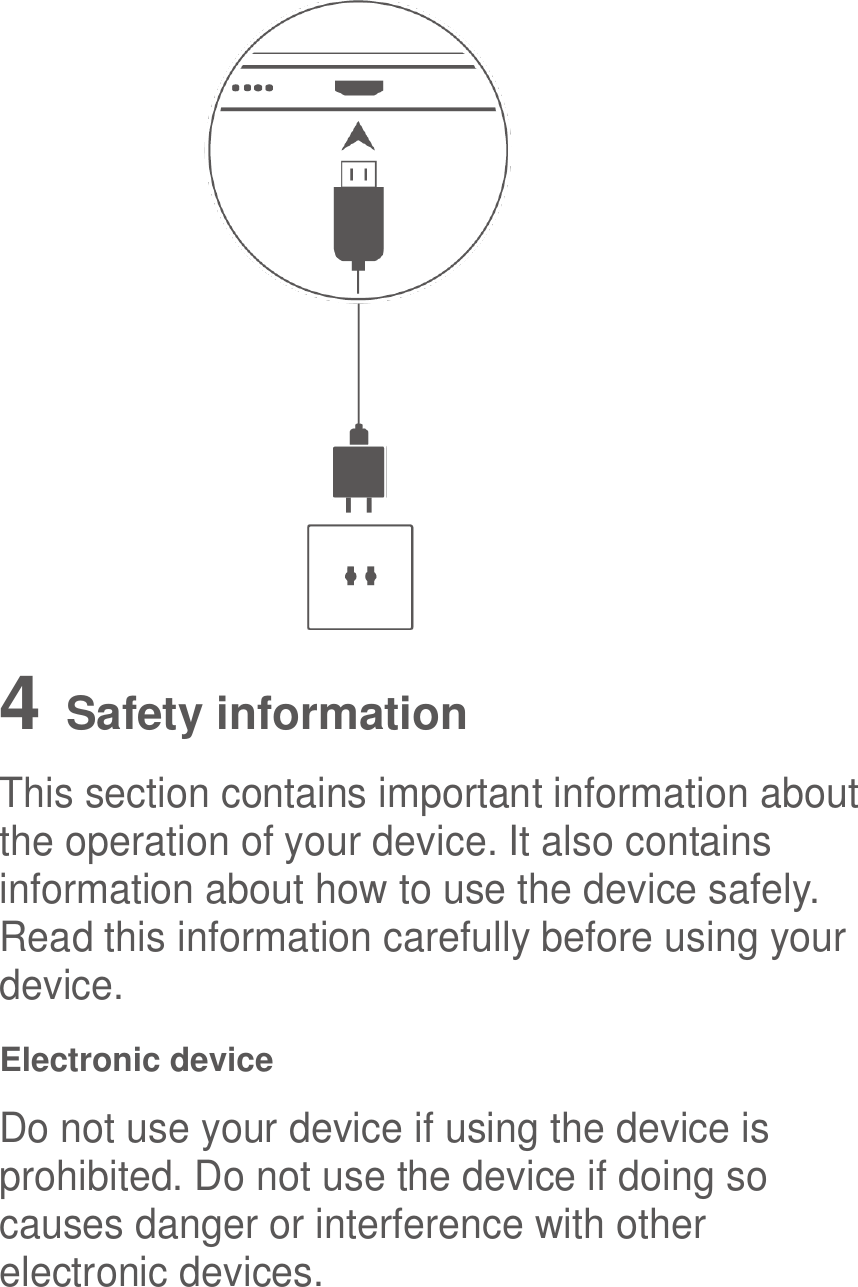   4   Safety information This section contains important information about the operation of your device. It also contains information about how to use the device safely. Read this information carefully before using your device. Electronic device Do not use your device if using the device is prohibited. Do not use the device if doing so causes danger or interference with other electronic devices. 